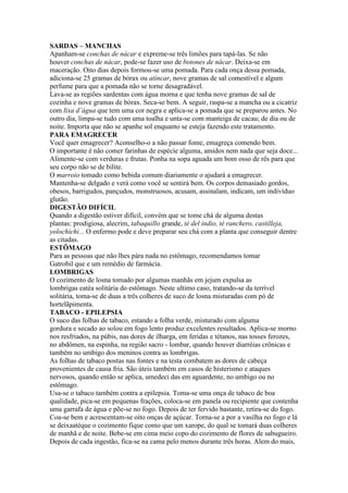 SARDAS – MANCHAS
Apanham-se conchas de nácar e expreme-se três limões para tapá-las. Se não
houver conchas de nácar, pode-se fazer uso de botones de nácar. Deixa-se em
maceração. Oito dias depois formou-se uma pomada. Para cada onça dessa pomada,
adiciona-se 25 gramas de bórax ou atíncar, nove gramas de sal comestível e algum
perfume para que a pomada não se torne desagradável.
Lava-se as regiões sardentas com água morna e que tenha nove gramas de sal de
cozinha e nove gramas de bórax. Seca-se bem. A seguir, raspa-se a mancha ou a cicatriz
com lixa d’água que tem uma cor negra e aplica-se a pomada que se preparou antes. No
outro dia, limpa-se tudo com uma toalha e unta-se com manteiga de cacau; de dia ou de
noite. Importa que não se apanhe sol enquanto se esteja fazendo este tratamento.
PARA EMAGRECER
Você quer emagrecer? Aconselho-o a não passar fome, emagreça comendo bem.
O importante é não comer farinhas de espécie alguma, amidos nem nada que seja doce...
Alimente-se com verduras e frutas. Ponha na sopa aguada um bom osso de rês para que
seu corpo não se de bilite.
O marroio tomado como bebida comum diariamente o ajudará a emagrecer.
Mantenha-se delgado e verá como você se sentirá bem. Os corpos demasiado gordos,
obesos, barrigudos, pançudos, monstruosos, acusam, assinalam, indicam, um indivíduo
glutão.
DIGESTÃO DIFÍCIL
Quando a digestão estiver difícil, convém que se tome chá de alguma destas
plantas: prodigiosa, alecrim, tabaquillo grande, té del indio, té ranchero, castilleja,
yolochichi... O enfermo pode e deve preparar seu chá com a planta que conseguir dentre
as citadas.
ESTÔMAGO
Para as pessoas que não lhes pára nada no estômago, recomendamos tomar
Gatrobil que e um remédio de farmácia.
LOMBRIGAS
O cozimento de losna tomado por algumas manhãs em jejum expulsa as
lombrigas eatéa solitária do estômago. Neste ultimo caso, tratando-se da terrível
solitária, toma-se de duas a três colheres de suco de losna misturadas com pó de
hortelãpimenta.
TABACO - EPILEPSIA
O suco das folhas de tabaco, estando a folha verde, misturado com alguma
gordura e secado ao solou em fogo lento produz excelentes resultados. Aplica-se morno
nos resfriados, na púbis, nas dores de ilharga, em feridas e tétanos, nas tosses ferozes,
no abdômen, na espinha, na região sacro - lombar, quando houver diarréias crônicas e
também no umbigo dos meninos contra as lombrigas.
As folhas de tabaco postas nas fontes e na testa combatem as dores de cabeça
provenientes de causa fria. São úteis também em casos de histerismo e ataques
nervosos, quando então se aplica, umedeci das em aguardente, no umbigo ou no
estômago.
Usa-se o tabaco também contra a epilepsia. Toma-se uma onça de tabaco de boa
qualidade, pica-se em pequenas frações, coloca-se em panela ou recipiente que contenha
uma garrafa de água e põe-se no fogo. Depois de ter fervido bastante, retira-se do fogo.
Coa-se bem e acrescentam-se oito onças de açúcar. Torna-se a por a vasilha no fogo e lá
se deixaatéque o cozimento fique como que um xarope, do qual se tomará duas colheres
de manhã e de noite. Bebe-se em cima meio copo do cozimento de flores de sabugueiro.
Depois de cada ingestão, fica-se na cama pelo menos durante três horas. Alem do mais,
 