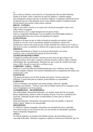 se
deve recitar ao enfermo, com muita fé, a Conjuração dos Sete do sábio Salomão.
Ponha-se de frente, sobre a cabeceira da cama do epilético, o símbolo mágico
dom pentagrama esotérico que faz os demônios fugirem. A epilepsia é devida ao karma
do paciente que em vidas passadas serviu como médium espírita. O epilético jamais
deverá assistir nem mesmo visitar centros espíritas.
BÓCIO – PAPEIRA
Pega-se uma cobra cazadora e se a passa sob a forma de massagem várias vezes
sobre o bócio ou papeira.
Assim haverá a cura e o papo desaparecerá em pouco tempo.
Faça-se o tratamento diariamente. Cura-se também esta enfermidade usando-se
uma gargantilha feita com os ossos do espinhaço da serpente.
ELEFANTÍASE
Bebendo-se da água em que se tenha colocado de antemão este animal e ainda,
lavando-se com ela, cura-se esta doença. Quanto às inchações e úlceras dos
elefancíacos, cura-se com azeite em que se haja colocado uma víbora ao sol. Todos os
dias lava-se a cara e as pústulas ou úlceras com a água em que se haja posto uma cobra.
FRIEIRAS
Curamos radicalmente as frieiras se as lavamos diariamente, com muita
paciência, com o cozimento bem quente de raízes de nabos.
APARELHO RESPIRATÓRIO
O fígado de zorrilho pulverizado e tomado em uma xícara de água morna é um
sudorífero eficaz. Serve para o espasmo, afecções do peito, catarros, febres e demais
enfermidades das vias pulmonares. Disseram-nos que a carne de zorrilho serve para
curar a sífilis, da qual se come até se verificar a cura.
COBREIRO - SARNA – TINHA
Aplica-se o suco das folhas de hortelã-pimenta para curar cobreiros, sarna, tinha
e outras erupções cutâneas. Nos tumores inflamados põe-se cataplasmas das folhas com
miolo de pão e mel.
ESTÍPTICOS
Três passas de ameixa em um litro de água sem açúcar. Toma-se antes das
refeições. É muito bom para as crianças, porém diminui-se a quantidade.
FARINGITE
Cura-se a faringite com qualquer uma destas plantas: alfilerillo, algodão,
calêndula, pau-amarelo... Toma-se como chá ou bebida comum até se conseguir a cura
total. O importante é ter fé nas plantas.
ALMORREIMAS – HEMORRÓIDAS
Esta enfermidade é demasiado incômoda e, no entanto, muito fácil de ser curada.
Basta, simplesmente, sentar-se sobre um pedaço de gelo. Com isso, o problema fica
resolvido. Aplicação de gelo sobre as hemorróidas é a chave para se fazê-las
desaparecer.
Outro procedimento: diariamente: três gramas de azeite de copaíba, 12 gotas de
limão e açúcar. Depois se faz uma pomada.
HISTERISMO
As folhas de verbena esmagadas, misturadas com enxúndia de porco e aplicadas
com azeite rosado ou com azeite de oliva, no caso de não ser encontrado o primeiro
fazem o histerismo desaparecer.
AFTAS
Os chás de nogueira, ou tomada como bebida comum, são maravilhosos para a
cura radical das aftas. Abençoai a nogueira e suplicai ao Intercessor Elemental, que vós
 