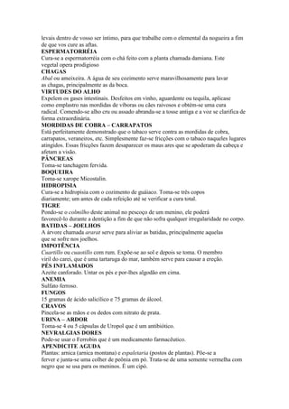 levais dentro de vosso ser íntimo, para que trabalhe com o elemental da nogueira a fim
de que vos cure as aftas.
ESPERMATORRÉIA
Cura-se a espermatorréia com o chá feito com a planta chamada damiana. Este
vegetal opera prodigioso
CHAGAS
Abal ou ameixeira. A água de seu cozimento serve maravilhosamente para lavar
as chagas, principalmente as da boca.
VIRTUDES DO ALHO
Expelem os gases intestinais. Desfeitos em vinho, aguardente ou tequila, aplicase
como emplastro nas mordidas de víboras ou cães raivosos e obtém-se uma cura
radical. Comendo-se alho cru ou assado abranda-se a tosse antiga e a voz se clarifica de
forma extraordinária.
MORDIDAS DE COBRA – CARRAPATOS
Está perfeitamente demonstrado que o tabaco serve contra as mordidas de cobra,
carrapatos, veraneiros, etc. Simplesmente faz-se fricções com o tabaco naqueles lugares
atingidos. Essas fricções fazem desaparecer os maus ares que se apoderam da cabeça e
afetam a visão.
PÂNCREAS
Toma-se tanchagem fervida.
BOQUEIRA
Toma-se xarope Micostalin.
HIDROPISIA
Cura-se a hidropisia com o cozimento de guáiaco. Toma-se três copos
diariamente; um antes de cada refeição até se verificar a cura total.
TIGRE
Pondo-se o colmilho deste animal no pescoço de um menino, ele poderá
favorecê-lo durante a dentição a fim de que não sofra qualquer irregularidade no corpo.
BATIDAS – JOELHOS
A árvore chamada ararat serve para aliviar as batidas, principalmente aquelas
que se sofre nos joelhos.
IMPOTÊNCIA
Cuartillo ou cuaotillo com rum. Expõe-se ao sol e depois se toma. O membro
viril do carei, que é uma tartaruga do mar, também serve para causar a ereção.
PÉS INFLAMADOS
Azeite canforado. Untar os pés e por-lhes algodão em cima.
ANEMIA
Sulfato ferroso.
FUNGOS
15 gramas de ácido salicílico e 75 gramas de álcool.
CRAVOS
Pincela-se as mãos e os dedos com nitrato de prata.
URINA – ARDOR
Toma-se 4 ou 5 cápsulas de Uropol que é um antibiótico.
NEVRALGIAS DORES
Pode-se usar o Ferrobin que é um medicamento farmacêutico.
APENDICITE AGUDA
Plantas: arnica (arnica montana) e espaletaria (postos de plantas). Põe-se a
ferver e junta-se uma colher de peônia em pó. Trata-se de uma semente vermelha com
negro que se usa para os meninos. É um cipó.
 