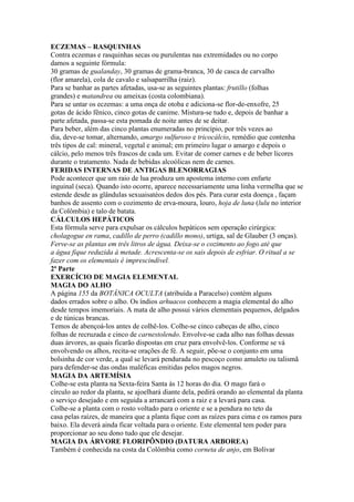 ECZEMAS – RASQUINHAS
Contra eczemas e rasquinhas secas ou purulentas nas extremidades ou no corpo
damos a seguinte fórmula:
30 gramas de gualanday, 30 gramas de grama-branca, 30 de casca de carvalho
(flor amarela), cola de cavalo e salsaparrilha (raiz).
Para se banhar as partes afetadas, usa-se as seguintes plantas: frutillo (folhas
grandes) e matandrea ou ameixas (costa colombiana).
Para se untar os eczemas: a uma onça de otoba e adiciona-se flor-de-enxofre, 25
gotas de ácido fênico, cinco gotas de canime. Mistura-se tudo e, depois de banhar a
parte afetada, passa-se esta pomada de noite antes de se deitar.
Para beber, além das cinco plantas enumeradas no princípio, por três vezes ao
dia, deve-se tomar, alternando, amargo sulfuroso e tricocálcio, remédio que contenha
três tipos de cal: mineral, vegetal e animal; em primeiro lugar o amargo e depois o
cálcio, pelo menos três frascos de cada um. Evitar de comer carnes e de beber licores
durante o tratamento. Nada de bebidas alcoólicas nem de carnes.
FERIDAS INTERNAS DE ANTIGAS BLENORRAGIAS
Pode acontecer que um raio de lua produza um apostema interno com enfarte
inguinal (seca). Quando isto ocorre, aparece necessariamente uma linha vermelha que se
estende desde as glândulas sexuaisatéos dedos dos pés. Para curar esta doença , façam
banhos de assento com o cozimento de erva-moura, louro, hoja de luna (lulu no interior
da Colômbia) e talo de batata.
CÁLCULOS HEPÁTICOS
Esta fórmula serve para expulsar os cálculos hepáticos sem operação cirúrgica:
cholagogue en rama, cadillo de perro (cadillo mono), urtiga, sal de Glauber (3 onças).
Ferve-se as plantas em três litros de água. Deixa-se o cozimento ao fogo até que
a água fique reduzida à metade. Acrescenta-se os sais depois de esfriar. O ritual a se
fazer com os elementais é imprescindível.
2ª Parte
EXERCÍCIO DE MAGIA ELEMENTAL
MAGIA DO ALHO
A página 155 da BOTÂNICA OCULTA (atribuída a Paracelso) contém alguns
dados errados sobre o alho. Os índios arhuacos conhecem a magia elemental do alho
desde tempos imemoriais. A mata de alho possui vários elementais pequenos, delgados
e de túnicas brancas.
Temos de abençoá-los antes de colhê-los. Colhe-se cinco cabeças de alho, cinco
folhas de recruzada e cinco de carnestolendo. Envolve-se cada alho nas folhas dessas
duas árvores, as quais ficarão dispostas em cruz para envolvê-los. Conforme se vá
envolvendo os alhos, recita-se orações de fé. A seguir, põe-se o conjunto em uma
bolsinha de cor verde, a qual se levará pendurada no pescoço como amuleto ou talismã
para defender-se das ondas maléficas emitidas pelos magos negros.
MAGIA DA ARTEMÍSIA
Colhe-se esta planta na Sexta-feira Santa às 12 horas do dia. O mago fará o
círculo ao redor da planta, se ajoelhará diante dela, pedirá orando ao elemental da planta
o serviço desejado e em seguida a arrancará com a raiz e a levará para casa.
Colhe-se a planta com o rosto voltado para o oriente e se a pendura no teto da
casa pelas raízes, de maneira que a planta fique com as raízes para cima e os ramos para
baixo. Ela deverá ainda ficar voltada para o oriente. Este elemental tem poder para
proporcionar ao seu dono tudo que ele desejar.
MAGIA DA ÁRVORE FLORIPÔNDIO (DATURA ARBOREA)
Também é conhecida na costa da Colômbia como corneta de anjo, em Bolívar
 