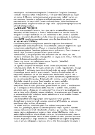 como higatón e no Peru como floripôndio. O elemental do floripôndio é um mago
completo; é netuniano e tem poderes terríveis. Visto clarividência temente ele parece
um menino de 12 anos e mantém em sua mão a vara do mago. Cada árvore tem seu
correspondente elemental, o qual deve ser utilizado por aqueles que quiserem sair
conscientemente em corpo astral. Eu usava o elemental desta árvore freqüentemente
para ensinar meus discípulos a saírem em corpo astral. Digo que usava porque estou me
referindo a tempos antigos.
MANEIRA DE PROCEDER
Pegava uma vara da própria árvore com a qual traçava ao redor dela um círculo
bem amplo no chão, esmagava as flores da árvore e untava com o suco o cérebro do
discípulo. O discípulo deitado em seu leito adormecia e eu dava ordens ao elemental
para que o tirasse fora do corpo físico. Estas ordens iam acompanhadas do mantram da
planta: KAM, o qual se pronuncia alongando o som das duas últimas letras. Assim
KAAAAAAAMMMMMMM
Os discípulos gnósticos de hoje devem aproveitar os poderes deste elemental
para aprenderem a sair em corpo astral conscientemente. A maneira de proceder é a que
ensinamos no parágrafo anterior. Quando se ordenar ao elemental, fale-se
imperiosamente assim: Quando eu te chamar, concorrerás sempre. Eu preciso que me
tires do corpo físico em corpo astral sempre que te ordenar.
Posteriormente, o discípulo picará o dedo da sua mão com um alfinete, fará uma
incisão na árvore com uma faca e nela depositará seu sangue. Desta forma, o pacto com
o gênio do floripôndio estará formalizado.
Escreve com sangue e aprenderás que o sangue é espírito. (Nietschke).
Este é um fluído muito peculiar. (Goethe).
Em seguida, o discípulo cortará alguns de seus cabelos e os pendurará na árvore.
Colherá algumas pétalas das flores, colocará em uma bolsinha e a pendurará no pescoço
como talismã. A partir desse momento, o discípulo terá a seu serviço este humilde
elemental que sempre atenderá ao seu chamado. Quando o discípulo quiser sair em
corpo astral, adormecerá em seu leito pronunciando o mantram da árvore e, com a
mente concentrada nesse gênio elemental, o chamará mentalmente, rogando-lhe que o
tire em corpo astral. Nesse estado de transição entre o sono e a vigília, o elemental do
floripôndio o tirará de seu corpo físico levando-o aos lugares anelados.
Cada vez que possa, o discípulo deve visitar a árvore, regá-la com água,
abençoá-la e colher as flores que utilizará quando melhor lhe agrade. Já dissemos antes
que se esmaga essas flores com uma pedra para delas se extrair o sumo, o qual se
aplicará no cérebro a fim de sair em corpo astral. Convém advertir que a aplicação do
suco se efetua na hora de deitar, quando o discípulo vai se entregar ao sono. Quando não
se tenha as flores à mão, o discípulo sempre poderá invocar ao seu servidor elemental
para que o tire em corpo astral.
Este elemental tem também poder para tornar alguém invisível. Quando o
discípulo quer se tornar invisível, pronuncia o mantram KAM, chama seu servidor e
roga-lhe que o faça invisível; ele atenderá.
Em tempos anteriores, quando eu queria ficar invisível, esmagava as flores,
como, aliás, já expliquei, aplicava o sumo nas juntas do corpo e rogava ao elemental
para que me fizesse invisível. Não obstante, advertimos que o discípulo precisa primeiro
superar o corpo. Antigamente, o homem vivia no seio da Mãe Natureza e todos os
poderes da bendita Deusa Mãe do Mundo ressoavam vigorosamente em suas caixas de
ressonância e se expressavam através de todos seus chacras com a grandiosa euforia do
universo. Hoje em dia, o corpo humano está completamente desadaptado e as potentes
ondas do universo não podem se expressar através dele. Toca-nos ajustar novamente o
 