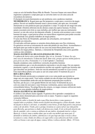 corpo ao seio da bendita Deusa Mãe do Mundo. Toca-nos limpar este maravilhoso
organismo e preparar o corpo para que se converta outra vez em uma caixa de
ressonância da natureza.
O discípulo invocará diariamente as sete potências com o poderoso mantram
MUERISIRANCA. Rogará para que lhe preparem o corpo para o exercício da magia
prática. Deverá ser também bastante tenaz e perseverante, ano após ano, invocando
diariamente as sete potências para que preparem o corpo. O corpo de um mago tem uma
tonalidade vibratória diferente da dos demais corpos da espécie humana. O artista
jamais executará com êxito as suas melodias, por melhor que seja seu instrumento
musical, se este não estiver devidamente afinado. A mesma coisa acontece com o corpo
humano do mago, o qual precisa afinar seu maravilhoso organismo para poder executar
com plenitude seus grandes trabalhos de magia prática.
O sumo das flores do floripôndio, aplicado nas articulações, serve para dar
agilidade aos músculos.
Os malvados utilizam apenas as sementes desta planta para seus fins criminosos.
Os gnósticos servem-se unicamente do sumo das pétalas de suas flores. Aconselhamos o
discípulo para que tenha no pátio de sua casa esta maravilhosa planta para seus
trabalhos de magia prática. Ademais, o elemental do floripôndio atua como guardião
contra as más entidades.
MAGIA ELEMENTAL DO JAYO (FOLHAS DE COCA)
E a palavra de Jeová veio a mim dizendo: Que vês tu, Jeremias? E disse: Eu vejo
uma vara de amendoeira. E disse-me Jeová: Bem viste, porque apresso minha palavra
para pô-la em obra. (Versículos 11 e 12 do Capítulo 1. Jeremias).
Quando estudamos estes simbólicos versículos do profeta Jeremias
compreendemos que a vara da amendoeira representa a vara do mago. Em seu aspecto
puramente vegetal, a vara da amendoeira encobre um segredo vegetal que Jeremias não
quis descobrir aos profanos. Atrás da vara da amendoeira esconde-se o jayo (coca).
Esta maravilhosa planta serve para se sair em corpo astral. O mantram do jayo é
BOYA BOYA BOYA
Há uma fórmula secreta para se preparar com o jayo uma poção que permite ao
mago sair em corpo astral. Terei muito cuidado em não divulgar esta fórmula sagrada
porque a humanidade ainda não está devidamente preparada para recebê-la.
Seyirino, pai do jayo, é um grande Mestre do raio maia. O elemental do jayo,
com seu corpo de ouro puro e suas formosas vestimentas, parece uma donzela de
extraordinária beleza. Na antiga Roma dos césares, os magos romanos utilizavam muito
o jayo nos seus grandes trabalhos de magia prática.
MAGIA ELEMENTAL DO ZIMBRO
O zimbro é um arbusto muito sagrado. O gnóstico deve aprender a manipular os
poderes deste elemental para conversar com os anjos. Vejamos a seguir os seguintes
versículos bíblicos:
E Acab fez saber a Jezabel de tudo o que Elias havia feito e como matara à
espada todos os profetas. Então enviou Jezabel um mensageiro a Elias dizendo: Assim
me façam os deuses e até mais, se amanhã a estas horas, já não haja posto a tua pessoa
como a de um deles. Vendo, pois o perigo, levantou-se e para salvar sua vida partiu
para Berseba, que pertence a Judá e ali deixou seu criado. E ele se foi pelo deserto um
dia de caminho, veio e sentou-se debaixo de um zimbro, desejando morrer e disse:
Basta já, ó Jeová, toma a minha alma, que eu não sou melhor que meus pais. E
deitando-se debaixo do zimbro, adormeceu e eis que logo um anjo o tocou e disse:
Levanta-te e come. Então ele olhou e eis aqui sobre a sua cabeceira um bolo cozido
sobre as brasas e um copo de água; comeu, bebeu e voltou a dormir. (Reis - 19 1ivro.
 