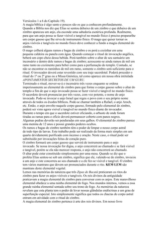 Versículos 1 a 6 do Capitulo 19).
A magia bíblica é algo santo e poucos são os que a conhecem profundamente.
Quando a Bíblia nos diz que Elias se sentou debaixo de um zimbro e que debaixo de um
zimbro apareceu um anjo, ela esconde uma sabedoria esotérica profunda. Realmente,
para que um anjo possa se fazer visível e tangível no mundo físico é preciso prepararlhe
um corpo gasoso que lhe sirva de instrumento físico. O mago que quiser tornar os
anjos visíveis e tangíveis no mundo físico deve conhecer a fundo a magia elemental do
zimbro.
O mago colherá alguns ramos e bagas de zimbro e os porá a cozinhar em uma
pequena caldeira ou panela com água. Quando começar o ritual de invocação angélica,
beberá um copo cheio dessa bebida. Porá também sobre o altar de seu santuário um
incensário e dentro dele ramos e bagas de zimbro; acrescente-se ainda ramos de mil em
ramo tanto no cozimento para beber como para a perfumação do templo. Contudo, se
não se encontrar os raminhos de mil em ramo, somente o zimbro será suficiente para o
ritual. O invocador deverá estar revestido com seu traje sacerdotal. Poderá proceder o
ritual do 1º ou 2º grau ou a Missa Gnóstica, tal como aparece em nossa obra intitulada
APONTAMENTOS SECRETOS DE UM GURU.
Terminado o ritual, mover-se-á o incensário três vezes enquanto se ordena
imperiosamente ao elemental do zimbro para que forme o corpo gasoso sobre o altar do
templo a fim de que o anjo invocado possa se fazer visível e tangível no mundo físico.
O sacerdote deverá pronunciar por três vezes, com voz potente, o nome do anjo
invocado. Pode-se invocar o anjo Israel que regeu o povo com o seu próprio nome
através de todos os êxodos bíblicos. Pode-se chamar também a Rafael, o anjo Aroch,
etc. Então, o anjo envolto naquele corpo gasoso, formado pelo elemental do zimbro,
poderá ser visto agora visível e tangível no mundo físico diante do invocador.
Durante o tempo em que o sacerdote estiver oficiando, o arbusto de onde foram
tiradas as ramas para o ofício deverá permanecer coberto com panos negros.
Algumas pedras deverão ser penduradas em seus galhos. O elemental do zimbro parece
uma menina de 12 anos e possui grandes poderes ocultos.
Os ramos e bagas do zimbro também têm o poder de limpar o nosso corpo astral
de todo tipo de larvas. Este trabalho pode ser realizado da forma mais simples em um
quarto devidamente purificado com incenso e oração. Neste caso, o ritual pode ser
substituído por invocações feitas de coração puro.
O zimbro formará um corpo gasoso que servirá de instrumento para o anjo
invocado. Se nossa invocação for digna, o anjo concorrerá ao chamado e se fará visível
e tangível, porém se ela não merecer resposta, o anjo não concorrerá ao chamado.
O altar pode estar constituído simplesmente por uma mesa. Quando se diz que o
profeta Elias sentou-se sob um zimbro, significa que ele, valendo-se do zimbro, invocou
a um anjo e este concorreu ao seu chamado e a ele fez-se visível e tangível. O zimbro
tem vários mantrans que devem ser pronunciados durante o rito. KEM LEM são
mantrans deste elemental vegetal.
Lemos nas memórias da natureza que três Zipas de Bacatá praticaram os ritos do
zimbro para fazer os anjos visíveis e tangíveis. Os reis divinos da antiguidade
praticavam a magia elemental do zimbro para conversar com os anjos. Este maravilhoso
elemental obedece a uma rainha elemental do fogo. Nos mundos internos, vemos a essa
grande rainha elemental sentada sobre seu trono de fogo. As memórias da natureza
revelam que esta planta tem o poder de levar nossas glândulas endócrinas a um grau de
superfunção especial. Isto simplesmente significa que todos os chacras do corpo astral
entram em atividade com o ritual do zimbro.
A magia elemental do zimbro pertence à arte dos reis divinos. Em nosso livro
 