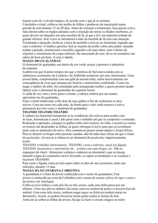 traçará com ele o círculo mágico, de acordo com o que já se ensinou.
Concluído o ritual, colha-se um molho de folhas e ponha-se em maceração numa
garrafa de rum durante 15 ou 20 dias. Antes de começar o tratamento, faça passes com a
mão direita sobre os órgãos afetados com a intenção de retirar os fluidos morbosos, os
quais devem ser lançados em uma mochila de lã, já que a lã é um material isolante de
grande eficácia. Sete vezes se introduzirá a mão na mochila de lã com esta intenção.
Terminada a operação, fecha-se a boca da mochila e reza-se ao elemental, rogando que
cure o enfermo. O médico gnóstico fará as orações de joelho sobre uma pedra. Quando
acabar a petição, arremessará a mochila, jogando-a de suas mãos, com o ânimo de
expulsar o reumatismo do corpo enfermo. Da maceração de rum, dê-se ao reumático um
cálice de hora em hora. A cura é rápida.
MAGIA DO GUALANDAY
O elemental do gualanday usa túnica de cor verde escura e pertence à sabedoria
da serpente.
Lembro-me que lá pelos tempos em que a América do Sul estava unida com os
submersos continentes da Lemúria e da Atlântida aconteceu um caso interessante. Uma
jovem Índia, comprometida com um galã da mesma tribo, sofria horrivelmente em
conseqüência de rixas que ameaçavam frustrar o matrimônio combinado. Como era
mago e médico da tribo, fui consultado pela amargurada mulher a quem prometi ajudar.
Operei com o elemental do gualanday da seguinte forma:
A saída do sol, com o rosto para o oriente, a cabeça coberta por um manto,
aproximei-me do gualanday.
Feito o ritual tradicional, colhi dois de seus galhos a fim de simbolizar os dois
noivos. Com um ramo em cada mão, de frente para o sítio onde morava o noivo,
pronunciei por três vezes o mantram do gualanday:
TISANDO TISANDO TISANDO
E ordenei ao elemental transportar-se às residências dos noivos para acabar com
as rixas, harmonizar o casal e não parar com o trabalho até que se cumprisse o comando.
Realizada a operação, coloquei os galhos sobre dois troncos, no chão, e açoitei-os contra
os troncos até desprender as folhas, as quais entreguei à noiva para que as cozinhasse
junto com os alimentos do noivo. Eles casaram-se pouco tempo depois e foram felizes.
Para se destruir as brigas entre pessoas casadas, não há nada mais eficaz do que o ritual
do gualanday. Invoca-se e ordena-se ao elemental do gualanday imperiosamente,
assim:
TISANDO, trabalhai intensamente; TISANDO, curai o enfermo, sanai seu fígado;
TISANDO, harmonizai o matrimônio de... acabai com suas brigas, etc. Não se
esqueçam do ritua1. Abençoem a planta e ordenem ao elemental o que se deseja.
Quando a água do cozimento estiver fervendo, se repete as bendições e se vocaliza o
mantram TISANDO.
Para curar o fígado, toma-se três copos todos os dias do seu cozimento, antes das
refeições, durante 15 dias.
MAGIA DA GUANABANA CABEÇONA
A guanabana é o fruto da árvore conhecida com o nome de guanabano; Esta
árvore é conhecida na costa da Colômbia com o nome de tuatua cabeza de tigre e com o
de mamey em Antióquia.
Colhe-se nove folhas e com elas faz-se três cruzes, cada uma delas presa por um
alfinete. Uma cruz põe-se debaixo da cama, outra no umbral da porta e a terceira fora do
umbral. Com estas três cruzes, nenhum mago negro ou feiticeiro poderá entrar no
dormitório. Assim, se poderá favorecer muita gente contra as forças do mal.
Antes de se colher as folhas da árvore, há que se fazer o círculo mágico ao redor
 