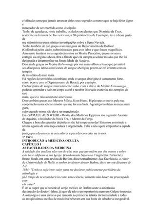 civilizado consegue jamais arrancar deles seus segredos a menos que se haja feito digno
e
merecedor de ser recebido como discípulo.
Tenho de agradecer, neste trabalho, os dados excelentes que Dionisito da Cruz,
residente na fazenda de Tierra Grata, a 20 quilômetros de Fundação, teve o bom gosto
de
me subministrar para minhas investigações sobre a Serra Nevada.
Tenho também de dar graças a um indígena do Departamento de Bolívar
(Colômbia) pelos dados subministrados para este labor e que foram magníficos.
Apresento também meus agradecimentos ao Mestre Paracelso, quem revisou e
corrigiu os originais desta obra a fim de que ela cumpra a solene missão que lhe foi
designada a desempenhar na futura Idade de Aquário.
Dou ainda graças ao Mestre Kalusuanga por sua maravilhosa chave que permitirá
aos discípulos latino-americanos de sangue aborígine porem-se em contato com os
templos
de mistérios do raio maia.
Há regiões do território colombiano onde o sangue aborígine é sumamente forte,
como ocorre com o Departamento de Boiacá, por exemplo.
Os discípulos de sangue marcadamente índio, com a chave do Mestre Kalusuanga,
poderão aprender a sair em corpo astral e receber instrução esotérica nos templos do
raio
maia, que é o raio autóctone americano.
Dou também graças aos Mestres Mória, Kout Humi, Hipócrates e outros pela sua
cooperação nesta solene missão que me foi confiada. Agradeço também ao meu santo
guru,
cujo sagrado nome não deve ser mencionado.
Eu - SAMAEL AUN WEOR - Mestre dos Mistérios Egípcios sou o grande Avatara
de Aquário, o Iniciador da Nova Era, o Mestre da Força.
Chegou a hora das grandes decisões e não há tempo a perder! Estamos assistindo a
última agonia de uma raça caduca e degenerada. Cabe a nós agora empunhar a espada
da
justiça para desmascarar os traidores e para desconcertar os tiranos.
1ª Parte
INTRODUÇÃO À MEDICINA OCULTA
CAPÍTULO 1
AS FACULDADES DA MEDICINA
A vaidade dos eruditos não vem do céu, mas que aprendem uns dos outros e sobre
esta base edificam a sua Igreja. (Fundamento Sapientia. Fragmento. Paracelso).
Bruno Noah, em uma revista de Berlim, disse textualmente: Sua Excelência, o reitor
da Universidade de Halle, o senhor professor doutor Hahne, disse em seu discurso de
2-2-
1934: "Tenho o suficiente valor para me declarar publicamente partidário da
astrologia e
já é tempo de se reconhecê-la como uma ciência; lamento não haver me preocupado
com
ela antes".
É de se supor que o honorável corpo médico de Berlim acate a autorizada
declaração do doutor Hahne, já que ele não e um oportunista nem um Galeno impostor.
A astrologia e uma ciência que remonta às primeiras idades da humanidade e todas
as antiqüíssimas escolas de medicina beberam em sua fonte de sabedoria inesgotável.
 
