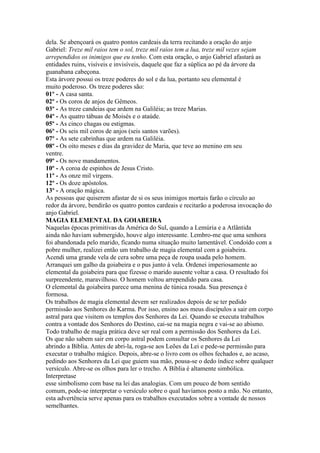 dela. Se abençoará os quatro pontos cardeais da terra recitando a oração do anjo
Gabriel: Treze mil raios tem o sol, treze mil raios tem a lua, treze mil vezes sejam
arrependidos os inimigos que eu tenho. Com esta oração, o anjo Gabriel afastará as
entidades ruins, visíveis e invisíveis, daquele que faz a súplica ao pé da árvore da
guanabana cabeçona.
Esta árvore possui os treze poderes do sol e da lua, portanto seu elemental é
muito poderoso. Os treze poderes são:
01º - A casa santa.
02º - Os coros de anjos de Gêmeos.
03º - As treze candeias que ardem na Galiléia; as treze Marias.
04º - As quatro tábuas de Moisés e o ataúde.
05º - As cinco chagas ou estigmas.
06º - Os seis mil coros de anjos (seis santos varões).
07º - As sete cabrinhas que ardem na Galiléia.
08º - Os oito meses e dias da gravidez de Maria, que teve ao menino em seu
ventre.
09º - Os nove mandamentos.
10º - A coroa de espinhos de Jesus Cristo.
11º - As onze mil virgens.
12º - Os doze apóstolos.
13º - A oração mágica.
As pessoas que quiserem afastar de si os seus inimigos mortais farão o círculo ao
redor da árvore, bendirão os quatro pontos cardeais e recitarão a poderosa invocação do
anjo Gabriel.
MAGIA ELEMENTAL DA GOIABEIRA
Naquelas épocas primitivas da América do Sul, quando a Lemúria e a Atlântida
ainda não haviam submergido, houve algo interessante. Lembro-me que uma senhora
foi abandonada pelo marido, ficando numa situação muito lamentável. Condoído com a
pobre mulher, realizei então um trabalho de magia elemental com a goiabeira.
Acendi uma grande vela de cera sobre uma peça de roupa usada pelo homem.
Arranquei um galho da goiabeira e o pus junto à vela. Ordenei imperiosamente ao
elemental da goiabeira para que fizesse o marido ausente voltar a casa. O resultado foi
surpreendente, maravilhoso. O homem voltou arrependido para casa.
O elemental da goiabeira parece uma menina de túnica rosada. Sua presença é
formosa.
Os trabalhos de magia elemental devem ser realizados depois de se ter pedido
permissão aos Senhores do Karma. Por isso, ensino aos meus discípulos a sair em corpo
astral para que visitem os templos dos Senhores da Lei. Quando se executa trabalhos
contra a vontade dos Senhores do Destino, cai-se na magia negra e vai-se ao abismo.
Todo trabalho de magia prática deve ser real com a permissão dos Senhores da Lei.
Os que não sabem sair em corpo astral podem consultar os Senhores da Lei
abrindo a Bíblia. Antes de abri-la, roga-se aos Leões da Lei e pede-se permissão para
executar o trabalho mágico. Depois, abre-se o livro com os olhos fechados e, ao acaso,
pedindo aos Senhores da Lei que guiem sua mão, pousa-se o dedo índice sobre qualquer
versículo. Abre-se os olhos para ler o trecho. A Bíblia é altamente simbólica.
Interpretase
esse simbolismo com base na lei das analogias. Com um pouco de bom sentido
comum, pode-se interpretar o versículo sobre o qual havíamos posto a mão. No entanto,
esta advertência serve apenas para os trabalhos executados sobre a vontade de nossos
semelhantes.
 