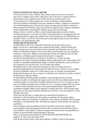 MAGIA ELEMENTAL DO GUARUMO
O mama Kunchuvito Muya, Mestre índio, disse-me que o guarumo servia tanto
para curar os doentes, para o bem, como para o mal. Claro que os magos brancos o
utilizam para o bem, enquanto que os filhos das trevas usam-no para o mal.
O mama Kunchuvito Muya ensinou-me a curar os enfermos à longa distância
através do poderoso elemental do guarumo. Bendisse a planta e ordenou ao elemental a
curar determinada pessoa. Colocou uma xícara com água perto da planta e metendo o
palito na água ficou batendo a água com ele durante algum tempo, enquanto mantinha a
mente intensamente concentrada no enfermo que queria curar de longe.
Há que se fazer o círculo no chão ao redor da planta para operar com ela. Dentro
do tronco do guarumo e em todo seu interior, encerrada dentro de um pequeno tubo, há
uma pequena hóstia vegetal que podemos usar como amuleto para nos defendermos de
inimigos ocultos e invisíveis, bem como para nos proteger de pessoas que nos odeiem.
Carrega-se em uma bolsinha verde.
MAGIA DO FETO-MACHO
Na BOTÂNICA OCULTA, atribuída a Paracelso, há um gravíssimo erro na
página 183 do livro, relacionado com a magia do feto-macho. Aquela fórmula está
errada. Cremos que esses erros jamais foram cometidos por Paracelso, pois ele é um
Mestre de Sabedoria completo. Esses erros cabem exclusivamente aos seus interpretes,
tradutores e sucessores. Sabemos muito bem que ele não tem culpa dos erros de seus
interpretes. A fórmula exata da magia do feto-macho é a seguinte:
Na noite de São João Batista, ou seja dia 23 de junho, às 12 horas da noite,
(véspera de são João), três pessoas poderão operar magicamente com o feto-macho. Elas
deverão se encaminhar perfeitamente limpas, vestidas e perfumadas, como se fossem a
um casamento ou a uma boa festa, ao local onde está a planta.
Estenderão junto ao feto-macho um fino pano no chão. Este pano deverá ser
preparado magicamente com defumações de folhas de louro, verbena e anamu. Depois
de terem perfumado o pano com o fumo dessas ervas, se o bendiz com água benta
dando-lhe três passes em cruz. A seguir se o perfuma com essência de rosafina, essência
de heliotrópio e água de colônia.
Os participantes deverão guardar castidade e estarem limpos de larvas astrais.
Portanto, deverão ser praticantes de magia sexual e não deverão coabitar jamais na vida.
A limpeza realiza-se com banhos da planta chamada mano de Dios ou lengua de Baco
(não se confunda esta planta com a lengua de vaca ). O mago ao operar fará um círculo
no chão ao redor da planta com uma vara tirada da própria planta. Esta planta tem
assombrosos poderes mágicos para afugentar os magos das trevas. Não há mago negro
que resista aos chicotaços da planta chamada mano de Dios. Com ela expulsa-se as más
entidades das casas.
Nessa noite de são João, os magos das trevas atacarão terrivelmente os
operadores a fim de impedir que eles colham as sementes do feto-macho. Quem
conseguir colher essas sementes se encherá de sorte e fortuna. O dinheiro lhe sorrirá por
toda parte e será plenamente feliz. Triunfará nos negócios e todo mundo o invejará por
sua fortuna.
Estas sementes só são encontradas no dia 23 de junho à meia-noite e debaixo das
raízes da planta. Os participantes deverão dividir as sementes amistosamente entre si,
sem ambições e sem mágoas. Cada um carregará suas sementes em uma garrafinha ou
melhor em uma bolsinha verde pendurada no pescoço.
Fala-se extensamente desta planta no TRATADO DAS SUPERSTIÇÕES do
erudito J. B. Tiers, obra do século XVII.
O pó da raiz do feto-macho é bom para expulsar a solitária. Toma-se dez gramas
 