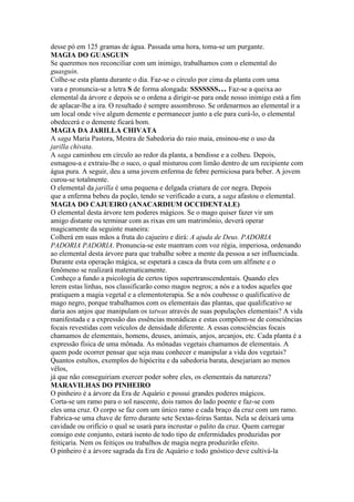 desse pó em 125 gramas de água. Passada uma hora, toma-se um purgante.
MAGIA DO GUASGUIN
Se queremos nos reconciliar com um inimigo, trabalhamos com o elemental do
guasguin.
Colhe-se esta planta durante o dia. Faz-se o círculo por cima da planta com uma
vara e pronuncia-se a letra S de forma alongada: SSSSSSS… Faz-se a queixa ao
elemental da árvore e depois se o ordena a dirigir-se para onde nosso inimigo está a fim
de aplacar-lhe a ira. O resultado é sempre assombroso. Se ordenarmos ao elemental ir a
um local onde vive algum demente e permanecer junto a ele para curá-lo, o elemental
obedecerá e o demente ficará bom.
MAGIA DA JARILLA CHIVATA
A saga Maria Pastora, Mestra de Sabedoria do raio maia, ensinou-me o uso da
jarilla chivata.
A saga caminhou em círculo ao redor da planta, a bendisse e a colheu. Depois,
esmagou-a e extraiu-lhe o suco, o qual misturou com limão dentro de um recipiente com
água pura. A seguir, deu a uma jovem enferma de febre perniciosa para beber. A jovem
curou-se totalmente.
O elemental da jarilla é uma pequena e delgada criatura de cor negra. Depois
que a enferma bebeu da poção, tendo se verificado a cura, a saga afastou o elemental.
MAGIA DO CAJUEIRO (ANACARDIUM OCCIDENTALE)
O elemental desta árvore tem poderes mágicos. Se o mago quiser fazer vir um
amigo distante ou terminar com as rixas em um matrimônio, deverá operar
magicamente da seguinte maneira:
Colherá em suas mãos a fruta do cajueiro e dirá: A ajuda de Deus. PADORIA
PADORIA PADORIA. Pronuncia-se este mantram com voz régia, imperiosa, ordenando
ao elemental desta árvore para que trabalhe sobre a mente da pessoa a ser influenciada.
Durante esta operação mágica, se espetará a casca da fruta com um alfinete e o
fenômeno se realizará matematicamente.
Conheço a fundo a psicologia de certos tipos supertranscendentais. Quando eles
lerem estas linhas, nos classificarão como magos negros; a nós e a todos aqueles que
pratiquem a magia vegetal e a elementoterapia. Se a nós coubesse o qualificativo de
mago negro, porque trabalhamos com os elementais das plantas, que qualificativo se
daria aos anjos que manipulam os tatwas através de suas populações elementais? A vida
manifestada e a expressão das essências monádicas e estas compõem-se de consciências
focais revestidas com veículos de densidade diferente. A essas consciências focais
chamamos de elementais, homens, deuses, animais, anjos, arcanjos, etc. Cada planta é a
expressão física de uma mônada. As mônadas vegetais chamamos de elementais. A
quem pode ocorrer pensar que seja mau conhecer e manipular a vida dos vegetais?
Quantos estultos, exemplos do hipócrita e da sabedoria barata, desejariam ao menos
vêlos,
já que não conseguiriam exercer poder sobre eles, os elementais da natureza?
MARAVILHAS DO PINHEIRO
O pinheiro é a árvore da Era de Aquário e possui grandes poderes mágicos.
Corta-se um ramo para o sol nascente, dois ramos do lado poente e faz-se com
eles uma cruz. O corpo se faz com um único ramo e cada braço da cruz com um ramo.
Fabrica-se uma chave de ferro durante sete Sextas-feiras Santas. Nela se deixará uma
cavidade ou orifício o qual se usará para incrustar o palito da cruz. Quem carregar
consigo este conjunto, estará isento de todo tipo de enfermidades produzidas por
feitiçaria. Nem os feitiços ou trabalhos de magia negra produzirão efeito.
O pinheiro é a árvore sagrada da Era de Aquário e todo gnóstico deve cultivá-la
 