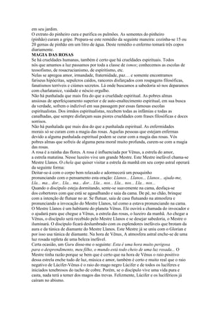 em seu jardim.
O extrato do pinheiro cura e purifica os pulmões. As sementes do pinheiro
(pinhão) curam a gripe. Prepara-se este remédio da seguinte maneira: cozinha-se 15 ou
20 gemas de pinhão em um litro de água. Deste remédio o enfermo tomará três copos
diariamente.
MAGIA DAS ROSAS
Se há crueldades humanas, também é certo que há crueldades espirituais. Todos
nós que amamos a luz passamos por toda a classe de ismos; conhecemos as escolas de
teosofismo, de rosacrucianismo, de espiritismo, etc.
Nelas se apregoa amor, irmandade, fraternidade, paz… e somente encontramos
fariseus hipócritas, sepulcros caídos, rancores disfarçados com roupagens filosóficas,
fanatismos terríveis e ciúmes secretos. Lá onde buscamos a sabedoria só nos deparamos
com charlatanice, vaidade e néscio orgulho.
Não há punhalada que mais fira do que a crueldade espiritual. As pobres almas
ansiosas de aperfeiçoamento superior e de auto-enaltecimento espiritual, em sua busca
da verdade, sofrem o indizível em sua passagem por essas famosas escolas
espiritualistas. Dos irmãos espiritualistas, recebem todas as infâmias e todas as
canalhadas, que sempre disfarçam suas piores crueldades com frases filosóficas e doces
sorrisos.
Não há punhalada que mais doa do que a punhalada espiritual. As enfermidades
morais só se curam com a magia das rosas. Aquelas pessoas que estejam enfermas
devido a alguma punhalada espiritual podem se curar com a magia das rosas. Vós
pobres almas que sofreis de alguma pena moral muito profunda, curem-se com a magia
das rosas.
A rosa é a rainha das flores. A rosa é influenciada por Vênus, a estrela do amor,
a estrela matutina. Nesse luzeiro vive um grande Mestre. Este Mestre inefável chama-se
Mestre Llanos. O chela que quiser visitar a estrela da manhã em seu corpo astral operará
da seguinte forma:
Deitar-se-á com o corpo bem relaxado e adormecerá um pouquinho
pronunciando com o pensamento esta oração: Llanos... Llanos... Llanos... ajuda-me,
Lla... ma... dor... Lla... ma... dor... Lla... nos... Lla... nos... Lla... nos...
Quando o discípulo esteja dormitando, sente-se suavemente na cama, desfaça-se
dos cobertores com que está se agasalhando e saia da cama. De pé, no chão, brinque
com a intenção de flutuar no ar. Se flutuar, saia de casa flutuando na atmosfera e
pronunciando a invocação do Mestre Llanos, tal como a estava pronunciando na cama.
O Mestre Llanos é um habitante do planeta Vênus. Ele ouvirá a chamada do invocador e
o ajudará para que chegue a Vênus, a estrela das rosas, o luzeiro da manhã. Ao chegar a
Vênus, o discípulo será recebido pelo Mestre Llanos e se desejar sabedoria, o Mestre o
iluminará. O discípulo ficará deslumbrado com os esplendores inefáveis que brotam da
aura e da túnica de diamante do Mestre Llanos. Este Mestre já se uniu com o Glorian e
por isso usa túnica de diamante. Na hora de Vênus, A atmosfera astral enche-se de uma
luz rosada repleta de uma beleza inefável.
Certa ocasião, um Guru disse-me o seguinte: Esta é uma hora muito perigosa
para o desprendimento, meu filho, o mundo está todo cheio de uma luz rosada... O
Mestre tinha razão porque se bem que é certo que na hora de Vênus o raio positivo
dessa estrela enche tudo de luz, música e amor, também é certo e muito real que o raio
negativo de Lúcifer-Vênus é o raio do mago negro Lúcifer e de todos os lucíferes e
iniciados tenebrosos do tacho de cobre. Porém, se o discípulo vive uma vida pura e
casta, nada terá a temer dos magos das trevas. Felizmente, Lúcifer e os luciféricos já
caíram no abismo.
 