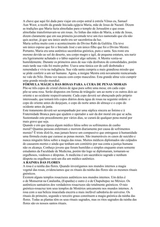 A chave que aqui foi dada para viajar em corpo astral à estrela Vênus eu, Samael
Aun Weor, a recebi da grande Iniciada egípcia Maria, mãe de Jesus de Nazaré. Dizem
as tradições que Maria fazia almofadas para o templo de Jerusalém e que essas
almofadas transformavam-se em rosas. As linhas das mãos de Maria, a mãe de Jesus,
dizem claramente que em sua primeira juventude teve um rico namorado que ela não
quis aceitar, já que seu único anelo era ser sacerdotisa da luz.
Maria sofreu muito com o acontecimento do Divino Rabi da Galiléia. Ela teve
um único esposo que foi o Iniciado José e um único filho que foi o Divino Mestre.
Portanto, Maria era uma autêntica sacerdotisa gnóstica, pura e santa. Seu rosto era
moreno devido ao sol do deserto, seu corpo magro e ágil, de pequena estatura, seu nariz
era ligeiramente achatado e o lábio superior algo saliente. A Mestra vestia-se
humildemente. Durante os primeiros anos de sua vida desfrutou de comodidades, porém
mais tarde sua vida foi muito pobre. Usava uma túnica cor de café desbotada e
remendada e vivia na indigência. Sua vida santa cumpriu a mais grandiosa missão que
se pôde conferir a um ser humano. Agora, a insígne Mestra está novamente reencarnada
no vale do Nilo. Desta vez nasceu com corpo masculino. Esta grande alma veio cumprir
uma grande missão mundial.
FÓRMULA MÁGICA DAS ROSAS PARA A CURA DE PENAS MORAIS
Põe-se três copos de cristal cheios de água pura sobre uma mesa; em cada copo
põe-se uma rosa. Serão dispostos em forma de triângulo: um ao norte e os outros dois ao
oriente e ao ocidente respectivamente. Cada copo deverá ser abençoado pelo próprio
interessado, que tomará três copos diários desta água de rosas na seguinte ordem: o
copo do oriente antes do desjejum, o copo do norte antes do almoço e o copo do
ocidente antes da janta.
Este tratamento deverá ser acompanhado por uma súplica sincera ao Íntimo e à
Fraternidade Branca para que ajudem o operador a sair da dor moral em que se acha.
Sustentando este procedimento por vários dias, se curará de qualquer pena moral por
mais grave que seja.
Quando e em que época algum médico falou sobre os sofrimentos de cunho
moral? Quantas pessoas enfermam e morrem diariamente por causa de sofrimentos
morais? É triste dizê-lo, mas jamais houve um compassivo que entregasse à humanidade
uma fórmula exata que curasse as penas morais. São inumeráveis os casos de suicídio e
nunca ninguém falou sobre a magia das rosas. Muitos médicos diplomados são culpados
de causarem mortes e ainda que tenham um cemitério por sua conta a justiça humana
não os alcança. Conheço jovens que foram humildes e simples enquanto eram somente
estudantes da Faculdade de Medicina, porém tão logo se diplomaram, tornaram-se
orgulhosos, vaidosos e déspotas. A medicina é um sacerdócio sagrado e nenhum
déspota ou orgulhoso será um dia um médico autêntico.
A RAINHA DAS FLORES
A rosa é a rainha das flores. Quando investigamos nos mundos internos a magia
vegetal das rosas, evidenciamos que os rituais da rainha das flores são os mesmos rituais
gnósticos.
Existem alguns templos rosacruzes autênticos nos mundos internos. Um deles é
o de Monserrat na Catalunha, (Espanha) e outro é o de Chapultepec no México. Os
autênticos santuários dos verdadeiros rosacruzes são totalmente gnósticos. O raio
gnóstico-rosacruz tem seus templos de Mistérios unicamente nos mundos internos. A
rosa com a sua beleza imaculada encerra a mais inefável sabedoria do universo. Os
rituais do primeiro, segundo e terceiro graus constituem a magia gnóstica da rainha das
flores. Todas as plantas têm os seus rituais sagrados, mas os ritos sagrados da rainha das
flores são os nossos santos rituais.
 