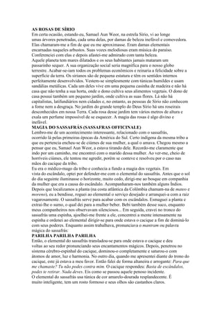 AS ROSAS DE SÍRIO
Em certa ocasião, estando eu, Samael Aun Weor, na estrela Sírio, vi ao longe
umas árvores penetradas, cada uma delas, por damas de beleza inefável e comovedora.
Elas chamaram-me a fim de que eu me aproximasse. Eram damas elementais
encarnadas naqueles arbustos. Suas vozes melodiosas eram música do paraíso.
Conferenciei com elas e depois afastei-me admirado com tanta beleza.
Aquele planeta tem mares dilatados e os seus habitantes jamais mataram um
passarinho sequer. A sua organização social seria magnífica para o nosso globo
terrestre. Acabar-se-iam todos os problemas econômicos e reinaria a felicidade sobre a
superfície da terra. Os sirianos são de pequena estatura e têm os sentidos internos
perfeitamente desenvolvidos. Vestem-se simplesmente com túnicas humildes e usam
sandálias metálicas. Cada um deles vive em uma pequena casinha de madeira e não há
casa que não tenha a sua horta, onde o dono cultiva seus alimentos vegetais. O dono de
casa possui também um pequeno jardim, onde cultiva as suas flores. Lá não há
capitalistas, latifundiários nem cidades e, no entanto, as pessoas de Sírio não conhecem
a fome nem a desgraça. No jardim do grande templo do Deus Sírio há uns roseirais
desconhecidos em nossa Terra. Cada rosa desse jardim tem vários metros de altura e
exala um perfume impossível de se esquecer. A magia das rosas é algo divino e
inefável.
MAGIA DO SASSAFRÁS (SASSAFRAS OFFICINALE)
Lembro-me de um acontecimento interessante, relacionado com o sassafrás,
ocorrido lá pelas primeiras épocas da América do Sul. Certo indígena da mesma tribo a
que eu pertencia encheu-se de ciúmes de sua mulher, a qual o amava. Chegou mesmo a
pensar que eu, Samael Aun Weor, a estava tirando dele. Recordo-me claramente que
indo por um caminho, me encontrei com o marido dessa mulher. Ao ver-me, cheio de
horríveis ciúmes, ele tentou me agredir, porém se conteve e resolveu por o caso nas
mãos do cacique da tribo.
Eu era o médico-mago da tribo e conhecia a fundo a magia dos vegetais. Em
vista do escândalo, optei por defender-me com o elemental do sassafrás. Antes que o sol
do dia seguinte iluminasse o horizonte, muito cedo, dirigi-me ao bosque em companhia
da mulher que era a causa do escândalo. Acompanharam-nos também alguns Índios.
Depois que localizamos a planta (na costa atlântica da Colômbia chamam-na de mateo e
moreno), eu a bendisse, roguei ao elemental o serviço desejado e arranquei-a com a raiz
vagarosamente. O sassafrás serve para acabar com os escândalos. Esmaguei a planta e
extrai-lhe o sumo, o qual dei para a mulher beber. Bebi também desse suco, enquanto
meus companheiros nos observavam silenciosos... Em seguida, cravei no tronco do
sassafrás uma espinha, ajoelhei-me frente a ele, concentrei a mente intensamente na
espinha e ordenei ao elemental dirigir-se para onde estava o cacique a fim de dominá-lo
com seus poderes. Enquanto assim trabalhava, pronunciava o mantram ou palavra
mágica do sassafrás:
PARILHA PARILHA PARILHA
Então, o elemental do sassafrás transladou-se para onde estava o cacique e deu
voltas ao seu redor pronunciando seus encantamentos mágicos. Depois, penetrou no
sistema cérebro-espinhal do cacique, dominou-o completamente e saturou-o com
átomos de amor, luz e harmonia. No outro dia, quando me apresentei diante do trono do
cacique, este já estava a meu favor. Então falei de forma altaneira e arrogante: Para que
me chamaste? Tu não podes contra mim. O cacique respondeu: Basta de escândalos,
podes te retirar. Nada deves. Eis como se passou aquele penoso incidente.
O elemental do sassafrás usa túnica de cor amarelo-dourada resplandecente. É
muito inteligente, tem um rosto formoso e seus olhos são castanhos claros.
 