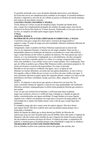 O sassafrás misturado com o suco da planta chamada sansevieria e com bálsamo
de Fioraventi usa-se em cataplasmas para combater as nevralgias. O sassafrás também é
diurético e depurativo, mas tem de ser colhido na aurora, no horário da estrela matutina,
pois trata-se de uma planta venusina.
GALINHA NEGRA (MANDIOCA NEGRA)
Assim chama-se o tronco ou pau da mandioca negra. Fazendo um bastão desse
pau, o mago fica completamente protegido dos assaltos da magia negra, mas terá de
arrancá-lo na Sexta-feira Santa às 12 horas da noite. Pendurando-se esse pau com talos
no teto, os vampiros enviados pelos magos negros ficarão ali.
3ª Parte
TERAPIA MÁGICA
BANHOS DE PLANTAS PARA PREPARAR O CORPO PARA A MAGIA
A primeira coisa que o mago deve fazer para o exercício da magia prática é
superar o corpo. O corpo do mago tem uma tonalidade vibratória totalmente diferente da
do homem comum.
Antigamente, todos os poderes da Deusa Natureza expressavam-se através dos
chacras do organismo humano; o homem era um mago completo. Hoje em dia, a
humanidade separou-se totalmente da natureza e acomodou-se a uma vida artificial,
logo o corpo humano já não reflete os poderes da natureza. Por mais genial que seja o
músico, se o seu instrumento é inadequado ou se está defeituoso, ele não conseguirá
executar com êxito a melodia, porém se o afina, se o corrige, arrancará dele os mais
belos sons melódicos. Caso similar ocorre com o corpo humano. Ele é inadequado. Para
que ele reflita os poderes que a Deusa Mãe Natureza confere, precisamos prepará-lo. Só
assim servirá para o exercício da magia prática. Eis como se procede:
Recolhe-se em um tonel ou vasilhame sete águas, isto é, as águas de sete
afluentes ou riachos diferentes, em nome dos sete gênios planetários: os sete cirdesos.
Em seguida, colhe-se folhas de jayo (coca) e se as ferve em uma vasilha com água. A
este cozimento adiciona-se partes iguais das seguintes plantas: sempre-viva (deve-se dar
preferência a de flores vermelhas), arruda, guarumo, alhos, salgueiro e flores de
amapola.
NOTA - O salgueiro é uma árvore que apenas se desenvolve em terra fria. Na
costa, costumam chamar de salgueiro a uma árvore cujas propriedades são totalmente
diferentes, portanto, inadequada para os efeitos desta grandiosa fórmula que estamos a
nos ocupar.
Uma vez que esta mistura ferveu bastante, o suficiente para fazer as plantas
largar suas essências, retira-se a vasilha do fogo e despeja-se o liquido na água do
banho, constituída pelas sete águas recolhidas. O mago banhar-se-á nesse liquido
sagrado com o objetivo de preparar seu corpo para o exercício da magia prática. Há
necessidade de se repetir este banho muitas vezes a fim de que o corpo fique bem
preparado.
O verdadeiro mago não deve comer carne de espécie alguma. Não deve fumar
nem ingerir álcool. Não deve coabitar nem com sua própria esposa porque isso é
fornicação e imundície.
Infeliz do Sansão da cabala que se deixa dormir por Dalila; do Hércules da
ciência que troca seu cetro de poder pelo osso de Onfália, bem cedo sentir a vingança de
Dejanira e não lhe restara outro remédio do que a fogueira do monte Eta para escapar
dos devoradores tormentos da túnica de Nesso. O império do poder, a onipotência do
poderio, e somente para os humildes porque com a humildade o mago faz-se obedecer.
TRABALHOS OCULTOS COM NOSSO PRÓXIMO
Faz-se trabalhos ocultos com o próximo através dos gênios das estrelas, dos
 