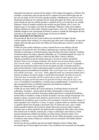 elementais da natureza e através do Eu mágico. O Eu mágico do magista é o Íntimo. Por
exemplo: se queremos casar um par de noivos, rogamos ao nosso Íntimo para que ele
por sua vez rogue a Uriel. Se Uriel concede a petição, trabalharemos com Ele e com os
elementais da natureza. Se a petição não for aceita pelo gênio de Vênus, não nos resta
outra solução do que nos inclinar perante o veredicto da lei e a lei não deve ser violada.
Podemos visitar os templos-corações das estrelas em puro Íntimo, isto é, com o Eu
Superior que é o Eu mágico, por meio da meditação. Podemos visitar esses templos
siderais também em corpo astral. Nenhum mago branco viola a lei. Todo aquele que faz
trabalhos mágicos sem a permissão do Íntimo e contra a vontade das hierarquias divinas
converte-se em mago negro e terá de pagar seu karma no abismo.
MAU-OLHADO NAS CRIANÇAS
No povoado de São Luis de Cucuta conheci um consultório invulgar. Em um
vetusto casarão estilo colonial, vive uma anciã que sabe curar o mau-olhado. A casa está
sempre cheia de mães que levam seus filhos nos braços para que a anciã os cure desta
enfermidade.
O filho de certo senhor enfermou e como e natural levou-o aos médicos oficiais
para que o livrassem do mal. Os médicos opinaram que o menino sofria de uma
infecção no estômago e receitaram jejum e água fervida como único alimento. Também
receitaram alguns envelopes, algumas colheradas, etc. O resultado daquilo foi o pior. O
menino ostentava grandes olheiras e sobreveio-lhe febre, vômito e diarréia.
Alguém aconselhou ao pai do menino para que o levasse ao exótico consultório
da anciã. Esta ao ver a criança exclamou: Este menino tem um mau-olhado causado
pela vista do senhor... E acrescentou: Tenho de falar em segredo com ele. E pegando o
menino em seus braços entrou com ele em um quarto privado. O menino chorava e
gritava horrivelmente. O pai se preocupou muito ao escutar o pranto do menino, porém
algumas pessoas aconselharam-no dizendo: Não se preocupe com o choro da criança, o
mau-olhado sairá logo... você verá... Nisto, apareceu outra vez a anciã no recinto com o
menino nos braços; já estava curado. A anciã falou novamente: Seu filho já está são.
Com mais duas secreteadas não lhe restará nem as raízes do mal. Agora, você o
banhará com água ensolarada dentro da qual deverá lançar uma jóia de ouro e um
cravo. O resultado foi assombroso; o menino sarou completamente. A anciã fez o que
não conseguiram fazer os refinados impostores da medicina acadêmica.
Outro caso interessante foi o seguinte:
O filho de um certo médico de Cucuta enfermou. O referido doutor receitou-lhe
colheradas, envelopes... porém apesar de toda a farmacopéia o mal avançava.
Preocupado, resolveu constituir uma junta médica para buscar a solução do problema,
porém todos os remédios e todas as teorias do doutor e de seus colegas fracassaram. Foi
quando a esposa, um pouco mais intuitiva, resolveu levar o menino até a anciã. O
resultado foi assombroso, pois a anciã ao vê-lo exclamou: O menino tem mau-olhado. A
anciã segredou com o menino e o curou. A seguir, a esposa contou ao marido o ocorrido
e o próprio doutor teve de pagar a anciã pela cura. O curioso do caso e que o citado
médico guardou silêncio da ocorrência; jamais falou nem escreveu nada a respeito.
Acontece que os falsos apóstolos da medicina têm vergonha de falar sobre estas coisas.
Eles temem cair no ridículo, temem que o vulgo os classifique como bruxos e assim
morrem diariamente milhares de doentes nas mãos desses cientistas tontos. Eis a
fórmula para se curar o mau-o1hado: folhas de ofición, folhas de guandu e matarratón.
Cozinha-se estas ramas e banha-se o menino com seu cozimento. três banhos diários
cura-se o enfermo.
Sei do caso de um cavalheiro que tem um poder hipnótico terrível. Basta olhar
um menino que 24 horas depois ele morre. Esse cavalheiro está consciente de seu poder,
 