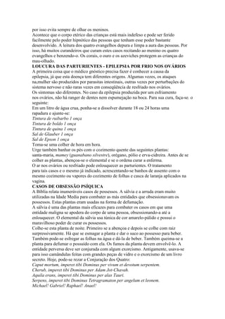 por isso evita sempre de olhar os meninos.
Acontece que o corpo etérico das crianças está mais indefeso e pode ser ferido
facilmente pelo poder hipnótico das pessoas que tenham esse poder bastante
desenvolvido. A leitura dos quatro evangelhos depura e limpa a aura das pessoas. Por
isso, há muitos curandeiros que curam estes casos recitando ao menino os quatro
evangelhos e benzendo-o. Os corais, o ouro e os azeviches protegem as crianças do
mau-olhado.
LOUCURA DAS PARTURIENTES - EPILEPSIA POR FRIO NOS OVÁRIOS
A primeira coisa que o médico gnóstico precisa fazer é conhecer a causa da
epilepsia, já que esta doença tem diferentes origens. Algumas vezes, os ataques
na,mulher são produzidos por parasitas intestinais, outras vezes por perturbações do
sistema nervoso e não raras vezes em conseqüência de resfriado nos ovários.
Os sintomas são diferentes. No caso da epilepsia produzida por um esfriamento
nos ovários, não há ranger de dentes nem espumejação na boca. Para sua cura, faça-se. o
seguinte:
Em um litro de água crua, ponha-se a dissolver durante 18 ou 24 horas uma
rapadura e ajunte-se:
Tintura de ruibarbo 1 onça
Tintura de boldo 1 onça
Tintura de quina 1 onça
Sal de Glauber 1 onça
Sal de Epson 1 onça
Toma-se uma colher de hora em hora.
Urge também banhar os pés com o cozimento quente das seguintes plantas:
santa-maria, mamey (guanabano silvestre), orégano, pólio e erva-cidreira. Antes de se
colher as plantas, abençoa-se o elemental e se o ordena curar a enferma.
O ar nos ovários ou resfriado pode enlouquecer as parturientes. O tratamento
para tais casos e o mesmo já indicado, acrescentando-se banhos de assento com o
mesmo cozimento ou vapores do cozimento de folhas e casca de laranja aplicados na
vagina.
CASOS DE OBSESSÃO PSÍQUICA
A Bíblia relata inumeráveis casos de possessos. A sálvia e a arruda eram muito
utilizadas na Idade Media para combater as más entidades que obsessionavam os
possessos. Estas plantas eram usadas na forma de defumação.
A sálvia é uma das plantas mais eficazes para combater os casos em que uma
entidade maligna se apodera do corpo de uma pessoa, obsessionando-a até a
enlouquecer. O elemental da sálvia usa túnica de cor amarelo-pálido e possui o
maravilhoso poder de curar os possessos.
Colhe-se esta planta de noite. Primeiro se a abençoa e depois se colhe com raiz
surpressivamente. Há que se esmagar a planta e dar o suco ao possesso para beber.
Também pode-se esfregar as folhas na água e dá-la de beber. Também queima-se a
planta para defumar o possuído com ela. Os fumos da planta devem envolvê-lo. A
entidade perversa deve ser conjurada com algum exorcismo. Antigamente, usava-se
para isso camândulas feitas com grandes peças de vidro e o exorcismo de um livro
secreto. Hoje, pode-se rezar a Conjuração dos Quatro:
Caput mortum, imperet tibi Dominus per vivum et devotum serpentem.
Cherub, imperet tibi Dominus per Adam Jot-Chavah.
Aquila erans, imperet tibi Dominus per alas Tauri.
Serpens, imperet tibi Dominus Tetragramaton per angelum et leonem.
Michael! Gabriel! Raphael! Anael!
 