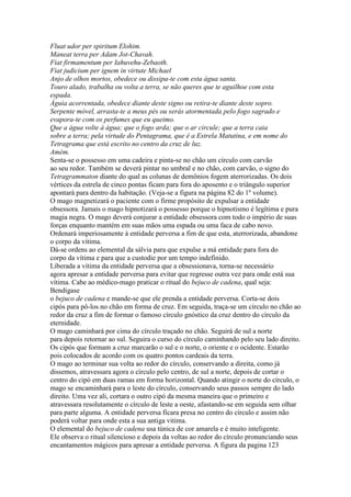 Fluat udor per spiritum Elohim.
Maneat terra per Adam Jot-Chavah.
Fiat firmamentum per Iahuvehu-Zebaoth.
Fiat judicium per ignem in virtute Michael
Anjo de olhos mortos, obedece ou dissipa-te com esta água santa.
Touro alado, trabalha ou volta a terra, se não queres que te aguilhoe com esta
espada.
Águia acorrentada, obedece diante deste signo ou retira-te diante deste sopro.
Serpente móvel, arrasta-te a meus pés ou serás atormentada pelo fogo sagrado e
evapora-te com os perfumes que eu queimo.
Que a água volte à água; que o fogo arda; que o ar circule; que a terra caia
sobre a terra; pela virtude do Pentagrama, que é a Estrela Matutina, e em nome do
Tetragrama que está escrito no centro da cruz de luz.
Amém.
Senta-se o possesso em uma cadeira e pinta-se no chão um círculo com carvão
ao seu redor. Também se deverá pintar no umbral e no chão, com carvão, o signo do
Tetragrammaton diante do qual as colunas de demônios fogem aterrorizadas. Os dois
vértices da estrela de cinco pontas ficam para fora do aposento e o triângulo superior
apontará para dentro da habitação. (Veja-se a figura na página 82 do 1º volume).
O mago magnetizará o paciente com o firme propósito de expulsar a entidade
obsessora. Jamais o mago hipnotizará o possesso porque o hipnotismo é legítima e pura
magia negra. O mago deverá conjurar a entidade obsessora com todo o império de suas
forças enquanto mantém em suas mãos uma espada ou uma faca de cabo novo.
Ordenará imperiosamente à entidade perversa a fim de que esta, aterrorizada, abandone
o corpo da vítima.
Dá-se ordens ao elemental da sálvia para que expulse a má entidade para fora do
corpo da vítima e para que a custodie por um tempo indefinido.
Liberada a vítima da entidade perversa que a obsessionava, torna-se necessário
agora apresar a entidade perversa para evitar que regresse outra vez para onde está sua
vítima. Cabe ao médico-mago praticar o ritual do bejuco de cadena, qual seja:
Bendigase
o bejuco de cadena e mande-se que ele prenda a entidade perversa. Corta-se dois
cipós para pô-los no chão em forma de cruz. Em seguida, traça-se um círculo no chão ao
redor da cruz a fim de formar o famoso círculo gnóstico da cruz dentro do círculo da
eternidade.
O mago caminhará por cima do círculo traçado no chão. Seguirá de sul a norte
para depois retornar ao sul. Seguira o curso do círculo caminhando pelo seu lado direito.
Os cipós que formam a cruz marcarão o sul e o norte, o oriente e o ocidente. Estarão
pois colocados de acordo com os quatro pontos cardeais da terra.
O mago ao terminar sua volta ao redor do círculo, conservando a direita, como já
dissemos, atravessara agora o círculo pelo centro, de sul a norte, depois de cortar o
centro do cipó em duas ramas em forma horizontal. Quando atingir o norte do círculo, o
mago se encaminhará para o leste do círculo, conservando seus passos sempre do lado
direito. Uma vez ali, cortara o outro cipó da mesma maneira que o primeiro e
atravessara resolutamente o círculo de leste a oeste, afastando-se em seguida sem olhar
para parte alguma. A entidade perversa ficara presa no centro do círculo e assim não
poderá voltar para onde esta a sua antiga vitima.
O elemental do bejuco de cadena usa túnica de cor amarela e é muito inteligente.
Ele observa o ritual silencioso e depois da voltas ao redor do círculo pronunciando seus
encantamentos mágicos para apresar a entidade perversa. A figura da pagina 123
 