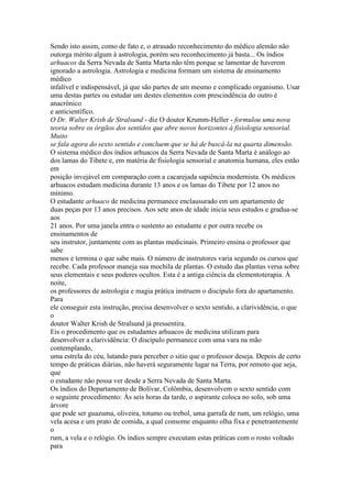 Sendo isto assim, como de fato e, o atrasado reconhecimento do médico alemão não
outorga mérito algum à astrologia, porém seu reconhecimento já basta... Os índios
arhuacos da Serra Nevada de Santa Marta não têm porque se lamentar de haverem
ignorado a astrologia. Astrologia e medicina formam um sistema de ensinamento
médico
infalível e indispensável, já que são partes de um mesmo e complicado organismo. Usar
uma destas partes ou estudar um destes elementos com prescindência do outro é
anacrônico
e anticientífico.
O Dr. Walter Krish de Stralsund - diz O doutor Krumm-Heller - formulou uma nova
teoria sobre os órgãos dos sentidos que abre novos horizontes à fisiologia sensorial.
Muito
se fala agora do sexto sentido e concluem que se há de buscá-la na quarta dimensão.
O sistema médico dos índios arhuacos da Serra Nevada de Santa Marta é análogo ao
dos lamas do Tibete e, em matéria de fisiologia sensorial e anatomia humana, eles estão
em
posição invejável em comparação com a cacarejada sapiência modernista. Os médicos
arhuacos estudam medicina durante 13 anos e os lamas do Tibete por 12 anos no
mínimo.
O estudante arhuaco de medicina permanece enclausurado em um apartamento de
duas peças por 13 anos precisos. Aos sete anos de idade inicia seus estudos e gradua-se
aos
21 anos. Por uma janela entra o sustento ao estudante e por outra recebe os
ensinamentos de
seu instrutor, juntamente com as plantas medicinais. Primeiro ensina o professor que
sabe
menos e termina o que sabe mais. O número de instrutores varia segundo os cursos que
recebe. Cada professor maneja sua mochila de plantas. O estudo das plantas versa sobre
seus elementais e seus poderes ocultos. Esta é a antiga ciência da elementoterapia. À
noite,
os professores de astrologia e magia prática instruem o discípulo fora do apartamento.
Para
ele conseguir esta instrução, precisa desenvolver o sexto sentido, a clarividência, o que
o
doutor Walter Krish de Stralsund já pressentira.
Eis o procedimento que os estudantes arhuacos de medicina utilizam para
desenvolver a clarividência: O discípulo permanece com uma vara na mão
contemplando,
uma estrela do céu, lutando para perceber o sitio que o professor deseja. Depois de certo
tempo de práticas diárias, não haverá seguramente lugar na Terra, por remoto que seja,
que
o estudante não possa ver desde a Serra Nevada de Santa Marta.
Os índios do Departamento de Bolívar, Colômbia, desenvolvem o sexto sentido com
o seguinte procedimento: Às seis horas da tarde, o aspirante coloca no solo, sob uma
árvore
que pode ser guazuma, oliveira, totumo ou trebol, uma garrafa de rum, um relógio, uma
vela acesa e um prato de comida, a qual consome enquanto olha fixa e penetrantemente
o
rum, a vela e o relógio. Os índios sempre executam estas práticas com o rosto voltado
para
 