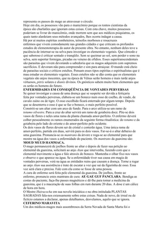 representa os passos do mago ao atravessar o círculo.
Hoje em dia, os possessos vão para o manicômio porque os tontos cientistas da
época são charlatões que ignoram estas coisas. Com esta chave, muitos possessos
poderiam se livrar do manicômio, onde morrem sem que aos médicos psiquiatras, os
quais tanto alardeiam seus métodos avançados, lhes ocorra indagar a causa.
Há por aí muitos espíritas zombeteiros, teósofos morbosos e rosacruzes
enfermos que vivem comodamente nas grandes cidades e que criticam os profundos
estudos de elementoterapia do autor da presente obra. No entanto, nenhum deles teve a
paciência de internar-se na selva para investigar os elementais vegetais. Que cômodo e
que saboroso é criticar sentado e tranqüilo. Sem se queimar ao sol, sem perder o sono na
selva, sem suportar formigas, picadas ou veneno de ofídios. Esses supertranscendentais
são parasitas que vivem devorando a sabedoria que os magos adquirem com supremos
sacrifícios. E devoram não para compreender e sim para atraiçoar. O mundo está cheio
de parasitas sociais e críticos estultos. Pensam esses tipos espíritas e espiritualistas que é
mau estudar os elementais vegetais. Esses estultos não se dão conta que os elementais
vegetais são anjos inocentes, que na época de Vênus serão homens e mais tarde anjos
virtuosos, pitris solares e dianis divinos. Os gnósticos sabem muito bem elementais que
os serão os homens do futuro.
ENFERMIDADES EM CONSEQÜÊNCIA DE VONTADES PERVERSAS
Se quiser investigar a causa de uma doença que se suspeite ser devida a feitiçaria
feita por vontades perversas, elabora-se um boneco num osso de coelho, de veado, de
cavalo zaino ou de tigre. O osso escolhido ficará enterrado por algum tempo. Depois
que se desenterra o osso é que se faz o boneco, o mais perfeito possível.
Constrói-se um altar com um arco de fundo. Para o arco utiliza-se um ramo de
totumo silvestre. Para a cruz do altar servirá um ramo de goiabeira doce. Põe-se dois
vasos de flores e neles uma rama da planta chamada amor-perfeito. O enfermo deverá
colher pessoalmente os ramos enumerados da seguinte forma ritualística: do totumo e da
goiabeira pelo lado do oriente e do amor-perfeito pelo ocidente.
Os dois vasos de flores devem ser de cristal e conterão água. Uma única rama de
amor-perfeito, partida em duas, servirá para os dois vasos. Far-se-á o altar debaixo de
uma guaxima. Pronuncia-se os mantrans da árvore e roga-se ao elemental para que
mostre na água dos vasos a enfermidade do paciente. Os mantrans da guaxima são:
MOUD MUUD HAMMACA.
O mago permanecerá de joelhos frente ao altar e depois de fazer sua petição ao
elemental da guaxima, solicitará ao anjo Atan que intervenha, fazendo com que o
elemental movimente a água e fale através do boneco. Mantenha o olhar fixo nos vasos
e observe o que aparece na água. Se a enfermidade tiver sua causa em magia de
vontades perversas, verá na água as entidades ruins que causam a doença. Torne a rogar
ao anjo Atan sua assistência e trate de escutar a voz que sai da figurinha de osso. Essa
voz será clara e precisa. Fale com ela como se fosse de uma pessoa.
A cura do enfermo será feita pelo elemental da guaxima. De joelhos, frente ao
enfermo, pronuncie estes mantrans de cura: AE GAE GUF PANCLARA. Bendiga as
costas do paciente, faça-lhe passes magnéticos e dê-lhe para tomar a medicina da
guaxima, que é a maceração de suas folhas em rum durante 20 dias. A dose é um cálice
de hora em hora.
O Mestre Huiracocha em sua novela iniciática e na obra intitulada PLANTAS
SAGRADAS fala-nos extensamente sobre estas coisas. Nada de novo, de irreal ou de
fictício estamos a declarar, apenas detalhamos, desvelamos, aquilo que se ignora.
CEFERINO MARAVITA
Um dos médicos-magos mais assombrosos da Serra Nevada de Santa Marta foi o
 