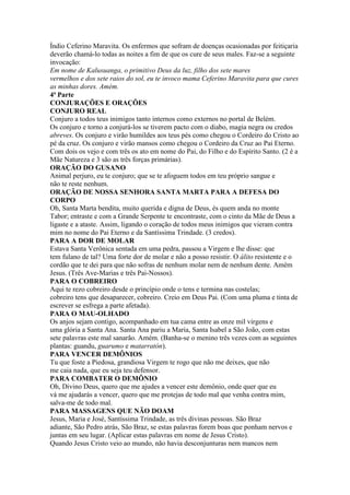 Índio Ceferino Maravita. Os enfermos que sofram de doenças ocasionadas por feitiçaria
deverão chamá-lo todas as noites a fim de que os cure de seus males. Faz-se a seguinte
invocação:
Em nome de Kalusuanga, o primitivo Deus da luz, filho dos sete mares
vermelhos e dos sete raios do sol, eu te invoco mama Ceferino Maravita para que cures
as minhas dores. Amém.
4ª Parte
CONJURAÇÕES E ORAÇÕES
CONJURO REAL
Conjuro a todos teus inimigos tanto internos como externos no portal de Belém.
Os conjuro e torno a conjurá-los se tiverem pacto com o diabo, magia negra ou credos
abreves. Os conjuro e virão humildes aos teus pés como chegou o Cordeiro do Cristo ao
pé da cruz. Os conjuro e virão mansos como chegou o Cordeiro da Cruz ao Pai Eterno.
Com dois os vejo e com três os ato em nome do Pai, do Filho e do Espírito Santo. (2 é a
Mãe Natureza e 3 são as três forças primárias).
ORAÇÃO DO GUSANO
Animal perjuro, eu te conjuro; que se te afoguem todos em teu próprio sangue e
não te reste nenhum.
ORAÇÃO DE NOSSA SENHORA SANTA MARTA PARA A DEFESA DO
CORPO
Oh, Santa Marta bendita, muito querida e digna de Deus, és quem anda no monte
Tabor; entraste e com a Grande Serpente te encontraste, com o cinto da Mãe de Deus a
ligaste e a ataste. Assim, ligando o coração de todos meus inimigos que vieram contra
mim no nome do Pai Eterno e da Santíssima Trindade. (3 credos).
PARA A DOR DE MOLAR
Estava Santa Verônica sentada em uma pedra, passou a Virgem e lhe disse: que
tem fulano de tal? Uma forte dor de molar e não a posso resistir. O álito resistente e o
cordão que te dei para que não sofras de nenhum molar nem de nenhum dente. Amém
Jesus. (Três Ave-Marias e três Pai-Nossos).
PARA O COBREIRO
Aqui te rezo cobreiro desde o princípio onde o tens e termina nas costelas;
cobreiro tens que desaparecer, cobreiro. Creio em Deus Pai. (Com uma pluma e tinta de
escrever se esfrega a parte afetada).
PARA O MAU-OLHADO
Os anjos sejam contigo, acompanhado em tua cama entre as onze mil virgens e
uma glória a Santa Ana. Santa Ana pariu a Maria, Santa Isabel a São João, com estas
sete palavras este mal sanarão. Amém. (Banha-se o menino três vezes com as seguintes
plantas: guandu, guarumo e matarratón).
PARA VENCER DEMÔNIOS
Tu que foste a Piedosa, grandiosa Virgem te rogo que não me deixes, que não
me caia nada, que eu seja teu defensor.
PARA COMBATER O DEMÔNIO
Oh, Divino Deus, quero que me ajudes a vencer este demônio, onde quer que eu
vá me ajudarás a vencer, quero que me protejas de todo mal que venha contra mim,
salva-me de todo mal.
PARA MASSAGENS QUE NÃO DOAM
Jesus, Maria e José, Santíssima Trindade, as três divinas pessoas. São Braz
adiante, São Pedro atrás, São Braz, se estas palavras forem boas que ponham nervos e
juntas em seu lugar. (Aplicar estas palavras em nome de Jesus Cristo).
Quando Jesus Cristo veio ao mundo, não havia desconjunturas nem mancos nem
 