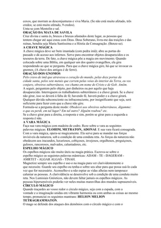 coxos, que morram as desconjunturas e viva Maria. (Se não está muito afetado, três
credos; se está muito afetado, 9 credos).
Unta-se com Mentolin e sal.
ORAÇÃO DA MATA DE SAVILA
Cruz divina e santa és, bruxos e bruxas afastados deste lugar, as pessoas que
tentem chegar até aqui estou com Deus. Deus Soberano, livra-me das traições e das
ruínas, bendita seja Maria Santíssima e a Hóstia da Consagração. (Benze-se).
A CHAVE MÁGICA
A chave mágica deve ser bem imantada (com pedra imã); abre as portas do
passado e dá acesso aos infernos. Serve para encontrar objetos desaparecidos e os
tesouros da terra. De fato, a chave mágica põe a magia em movimento. Quando
colocada sobre uma Bíblia, em qualquer um dos quatro evangelhos, ela gira
respondendo ao que se pergunta. Para que a chave mágica gire, há que se invocar os
gnomos. (A chave dos antigos é de ferro).
ORAÇÃO DOS GNOMOS
Pelo cravo de imã que atravessa o coração do mundo, pelas doze portas da
cidade santa, pelos sete metais que correm pelas veias do interior da Terra, eu vos
conjuro, obreiros subterrâneos, vos chamo em nome do Cristo e de Gob. Amém.
A seguir, perguntem pelo objeto, por dinheiros ou por aquilo que haja
desaparecido. Interroguem os trabalhadores subterrâneos e a chave girará. Se a chave
não girar, isso se deverá à falta de fé; havendo fé, haverá poder e a chave girará.
Qualquer dúvida subconsciente ou infraconsciente, por insignificante que seja, será
suficiente para fazer com que a chave não gire.
Formula-se a pergunta deste modo: Obedecei aos obreiros subterrâneos, digamme:
o que eu perdi, em tal lugar? Em tal outro? Alguém roubou? etc.
Se a chave girar para a direita, a resposta e sim, porém se girar para a esquerda a
resposta é não.
A VARA MÁGICA
Faça sua vara mágica com madeira de cedro. Reze sobre a vara as seguintes
palavras mágicas: ELOHIM, METRATON, ADONAI. E sua vara ficará consagrada.
Com a vara mágica, opera-se magicamente. Ela serve para se mandar nas forças
invisíveis da natureza, sob a condição de uma conduta reta. As forças da natureza não
obedecem aos iracundos, luxuriosos, cobiçosos, invejosos, orgulhosos, preguiçosos,
gulosos, rancorosos, malvados, caluniadores, etc.
ESPELHO MÁGICO
Os espelhos mágicos são muito úteis na magia prática. Escreva-se sobre o
espelho mágico as seguintes palavras mântricas: ADAM - TE - DAGERAM -
AMRTET - ALGAR ALGAS - TINAH.
Magnetize sempre seu espelho e use-o na magia para ver clarividentemente o
que necessite. Guarde seu espelho ou tenha-o sobre seu altar para que possa usá-lo cada
vez que for necessário. Aconselho-o a não espiar as vidas alheias nem tampouco
caluniar as pessoas. A clarividência se desenvolve sob a condição de uma conduta muito
reta. Nos Lumisiais Gnósticos, não devem faltar jamais os espelhos mágicos. As
pessoas hipersensíveis poderão ver neles muitas maravilhas dos mundos suprasensíveis.
CÍRCULO MÁGICO
Quando traçardes ao vosso redor o círculo mágico, seja com a espada, com a
vontade e a imaginação unidas em vibrante harmonia ou com ambas as coisas ao mesmo
tempo, pronunciai os seguintes mantrans: HELION MELION
TETRAGRAMMATON.
O mago se defende dos ataques dos demônios com o círculo mágico e com o
 