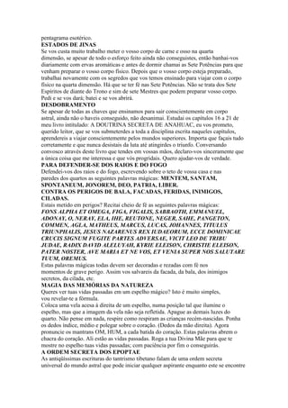 pentagrama esotérico.
ESTADOS DE JINAS
Se vos custa muito trabalho meter o vosso corpo de carne e osso na quarta
dimensão, se apesar de todo o esforço feito ainda não conseguistes, então banhai-vos
diariamente com ervas aromáticas e antes de dormir chamai as Sete Potências para que
venham preparar o vosso corpo físico. Depois que o vosso corpo esteja preparado,
trabalhai novamente com os segredos que vos temos ensinado para viajar com o corpo
físico na quarta dimensão. Há que se ter fé nas Sete Potências. Não se trata dos Sete
Espíritos de diante do Trono e sim de sete Mestres que podem preparar vosso corpo.
Pedi e se vos dará; batei e se vos abrirá.
DESDOBRAMENTO
Se apesar de todas as chaves que ensinamos para sair conscientemente em corpo
astral, ainda não o haveis conseguido, não desanimai. Estudai os capítulos 16 a 21 de
meu livro intitulado: A DOUTRINA SECRETA DE ANAHUAC, eu vos prometo,
querido leitor, que se vos submeterdes a toda a disciplina escrita naqueles capítulos,
aprendereis a viajar conscientemente pelos mundos superiores. Importa que façais tudo
corretamente e que nunca desistais da luta até atingirdes o triunfo. Conversando
convosco através deste livro que tendes em vossas mãos, declaro-vos sinceramente que
a única coisa que me interessa e que vós progridais. Quero ajudar-vos de verdade.
PARA DEFENDER-SE DOS RAIOS E DO FOGO
Defendei-vos dos raios e do fogo, escrevendo sobre o teto de vossa casa e nas
paredes dos quartos as seguintes palavras mágicas: MENTEM, SANTAM,
SPONTANEUM, JONOREM, DEO, PATRIA, LIBER.
CONTRA OS PERIGOS DE BALA, FACADAS, FERIDAS, INIMIGOS,
CILADAS.
Estais metido em perigos? Recitai cheio de fé as seguintes palavras mágicas:
FONS ALPHA ET OMEGA, FIGA, FIGALIS, SABBAOTH, EMMANUEL,
ADONAY, O, NERAY, ELA, IHE, REUTONE, NEGER, SAHE, PANGETON,
COMMEN, AGLA, MATHEUS, MARCUS, LUCAS, JOHANNES, TITULUS
TRIUNPHALIS, JESUS NAZARENUS REX IUDAEORUM, ECCE DOMINICAE
CRUCIS SIGNUM FUGITE PARTES ADVERSAE, VICIT LEO DE TRIBU
JUDAE, RADIX DAVID ALELUYAH, KYRIE ELEISON, CHRISTIE ELEISON,
PATER NOSTER, AVE MARIA ET NE VOS, ET VENIA SUPER NOS SALUTARE
TUUM, OREMUS.
Estas palavras mágicas todas devem ser decoradas e rezadas com fé nos
momentos de grave perigo. Assim vos salvareis da facada, da bala, dos inimigos
secretos, da cilada, etc.
MAGIA DAS MEMÓRIAS DA NATUREZA
Queres ver tuas vidas passadas em um espelho mágico? Isto é muito simples,
vou revelar-te a fórmula.
Coloca uma vela acesa à direita de um espelho, numa posição tal que ilumine o
espelho, mas que a imagem da vela não seja refletida. Apague as demais luzes do
quarto. Não pense em nada, respire como respiram as crianças recém-nascidas. Ponha
os dedos índice, médio e polegar sobre o coração. (Dedos da mão direita). Agora
pronuncie os mantrans OM, HUM, a cada batida do coração. Estas palavras abrem o
chacra do coração. Ali estão as vidas passadas. Roga a tua Divina Mãe para que te
mostre no espelho tuas vidas passadas; com paciência por fim o conseguirás.
A ORDEM SECRETA DOS EPOPTAE
As antiqüíssimas escrituras do tantrismo tibetano falam de uma ordem secreta
universal do mundo astral que pode iniciar qualquer aspirante enquanto este se encontre
 