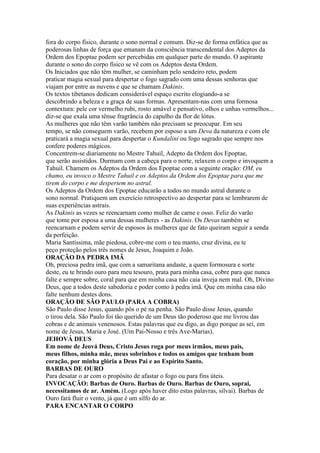 fora do corpo físico, durante o sono normal e comum. Diz-se de forma enfática que as
poderosas linhas de força que emanam da consciência transcendental dos Adeptos da
Ordem dos Epoptae podem ser percebidas em qualquer parte do mundo. O aspirante
durante o sono do corpo físico se vê com os Adeptos desta Ordem.
Os Iniciados que não têm mulher, se caminham pelo sendeiro reto, podem
praticar magia sexual para despertar o fogo sagrado com uma dessas senhoras que
viajam por entre as nuvens e que se chamam Dakinis.
Os textos tibetanos dedicam considerável espaço escrito elogiando-a se
descobrindo a beleza e a graça de suas formas. Apresentam-nas com uma formosa
contextura: pele cor vermelho rubi, rosto amável e pensativo, olhos e unhas vermelhos...
diz-se que exala uma tênue fragrância do capulho da flor de lótus.
As mulheres que não têm varão também não precisam se preocupar. Em seu
tempo, se não conseguem varão, recebem por esposo a um Deva da natureza e com ele
praticará a magia sexual para despertar o Kundalini ou fogo sagrado que sempre nos
confere poderes mágicos.
Concentrem-se diariamente no Mestre Tahuil, Adepto da Ordem dos Epoptae,
que serão assistidos. Durmam com a cabeça para o norte, relaxem o corpo e invoquem a
Tahuil. Chamem os Adeptos da Ordem dos Epoptae com a seguinte oração: OM, eu
chamo, eu invoco o Mestre Tahuil e os Adeptos da Ordem dos Epoptae para que me
tirem do corpo e me despertem no astral.
Os Adeptos da Ordem dos Epoptae educarão a todos no mundo astral durante o
sono normal. Pratiquem um exercício retrospectivo ao despertar para se lembrarem de
suas experiências astrais.
As Dakinis as vezes se reencarnam como mulher de carne e osso. Feliz do varão
que tome por esposa a uma dessas mulheres - as Dakinis. Os Devas também se
reencarnam e podem servir de esposos às mulheres que de fato queiram seguir a senda
da perfeição.
Maria Santíssima, mãe piedosa, cobre-me com o teu manto, cruz divina, eu te
peço proteção pelos três nomes de Jesus, Joaquim e João.
ORAÇÃO DA PEDRA IMÃ
Oh, preciosa pedra imã, que com a samaritana andaste, a quem formosura e sorte
deste, eu te brindo ouro para meu tesouro, prata para minha casa, cobre para que nunca
falte e sempre sobre, coral para que em minha casa não caia inveja nem mal. Oh, Divino
Deus, que a todos deste sabedoria e poder como à pedra imã. Que em minha casa não
falte nenhum destes dons.
ORAÇÃO DE SÃO PAULO (PARA A COBRA)
São Paulo disse Jesus, quando pôs o pé na penha. São Paulo disse Jesus, quando
o tirou dela. São Paulo foi tão querido de um Deus tão poderoso que me livrou das
cobras e de animais venenosos. Estas palavras que eu digo, as digo porque as sei, em
nome de Jesus, Maria e José. (Um Pai-Nosso e três Ave-Marias).
JEHOVÁ DEUS
Em nome de Jeová Deus, Cristo Jesus roga por meus irmãos, meus pais,
meus filhos, minha mãe, meus sobrinhos e todos os amigos que tenham bom
coração, por minha glória a Deus Pai e ao Espírito Santo.
BARBAS DE OURO
Para desatar o ar com o propósito de afastar o fogo ou para fins úteis.
INVOCAÇÃO: Barbas de Ouro. Barbas de Ouro. Barbas de Ouro, soprai,
necessitamos de ar. Amém. (Logo após haver dito estas palavras, silvai). Barbas de
Ouro fará fluir o vento, já que é um silfo do ar.
PARA ENCANTAR O CORPO
 