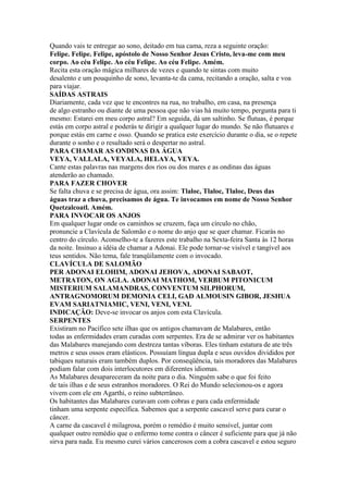Quando vais te entregar ao sono, deitado em tua cama, reza a seguinte oração:
Felipe. Felipe. Felipe, apóstolo de Nosso Senhor Jesus Cristo, leva-me com meu
corpo. Ao céu Felipe. Ao céu Felipe. Ao céu Felipe. Amém.
Recita esta oração mágica milhares de vezes e quando te sintas com muito
desalento e um pouquinho de sono, levanta-te da cama, recitando a oração, salta e voa
para viajar.
SAÍDAS ASTRAIS
Diariamente, cada vez que te encontres na rua, no trabalho, em casa, na presença
de algo estranho ou diante de uma pessoa que não vias há muito tempo, pergunta para ti
mesmo: Estarei em meu corpo astral? Em seguida, dá um saltinho. Se flutuas, é porque
estás em corpo astral e poderás te dirigir a qualquer lugar do mundo. Se não flutuares e
porque estás em carne e osso. Quando se pratica este exercício durante o dia, se o repete
durante o sonho e o resultado será o despertar no astral.
PARA CHAMAR AS ONDINAS DA ÁGUA
VEYA, VALLALA, VEYALA, HELAYA, VEYA.
Cante estas palavras nas margens dos rios ou dos mares e as ondinas das águas
atenderão ao chamado.
PARA FAZER CHOVER
Se falta chuva e se precisa de água, ora assim: Tlaloc, Tlaloc, Tlaloc, Deus das
águas traz a chuva, precisamos de água. Te invocamos em nome de Nosso Senhor
Quetzalcoatl. Amém.
PARA INVOCAR OS ANJOS
Em qualquer lugar onde os caminhos se cruzem, faça um círculo no chão,
pronuncie a Clavícula de Salomão e o nome do anjo que se quer chamar. Ficarás no
centro do círculo. Aconselho-te a fazeres este trabalho na Sexta-feira Santa às 12 horas
da noite. Insinuo a idéia de chamar a Adonai. Ele pode tornar-se visível e tangível aos
teus sentidos. Não tema, fale tranqüilamente com o invocado.
CLAVÍCULA DE SALOMÃO
PER ADONAI ELOHIM, ADONAI JEHOVA, ADONAI SABAOT,
METRATON, ON AGLA. ADONAI MATHOM, VERBUM PITONICUM
MISTERIUM SALAMANDRAS, CONVENTUM SILPHORUM,
ANTRAGNOMORUM DEMONIA CELI, GAD ALMOUSIN GIBOR, JESHUA
EVAM SARIATNIAMIC, VENI, VENI, VENI.
INDICAÇÃO: Deve-se invocar os anjos com esta Clavícula.
SERPENTES
Existiram no Pacífico sete ilhas que os antigos chamavam de Malabares, então
todas as enfermidades eram curadas com serpentes. Era de se admirar ver os habitantes
das Malabares manejando com destreza tantas víboras. Eles tinham estatura de ate três
metros e seus ossos eram elásticos. Possuíam língua dupla e seus ouvidos divididos por
tabiques naturais eram também duplos. Por conseqüência, tais moradores das Malabares
podiam falar com dois interlocutores em diferentes idiomas.
As Malabares desapareceram da noite para o dia. Ninguém sabe o que foi feito
de tais ilhas e de seus estranhos moradores. O Rei do Mundo selecionou-os e agora
vivem com ele em Agarthi, o reino subterrâneo.
Os habitantes das Malabares curavam com cobras e para cada enfermidade
tinham uma serpente específica. Sabemos que a serpente cascavel serve para curar o
câncer.
A carne da cascavel é milagrosa, porém o remédio é muito sensível, juntar com
qualquer outro remédio que o enfermo tome contra o câncer é suficiente para que já não
sirva para nada. Eu mesmo curei vários cancerosos com a cobra cascavel e estou seguro
 