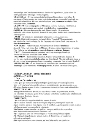 nome vulgar em Cuba de um arbusto da família das leguminosas, cujas folhas são
empregadas como febrífugo e como purgante.
GUALANDAY - Árvore corpulenta da família das bignoniáceas com folhas de
cor púrpura. Muito comum nas zonas centrais da América, porém não localizada nos
compêndios brasileiros. Há uma possibilidade de ser o jacaranda brasileiro. Não
confundir com o jacarandá.
GUARUMO - É o nome popular no México da cecropia mexicana e no Brasil, a
família das cecrópias está representada pelas imbaúbas ou umbaúbas.
JARILLA - Sob esta denominação, nada foi encontrado. Há uma árvore
conhecida com o nome de jarillo. Trata-se de uma planta aroídea mais conhecida como
roble pequeno.
LACRE - Há uma árvore gutífera com este nome: a vismia guianensis.
PAICO - O dicionário espanhol-português de A. Tenório D'Albuquerque diz
que o paico é o chá-do-méxico. Se for, é a erva conhecida no Brasil com o nome de
erva-de-santa-maria.
PIÑA VICHE - Nada localizado. Piña corresponde ao nosso ananás ou
abacaxi. Viche é um nome dado no México a diversas plantas leguminosas silvestres.
Piña Viche talvez seja ananás ou abacaxi silvestre ou abacaxi do mato.
POLEO - Planta rasteira anual mentácea, mexicana, muito perfumada, da
família das labiadas. Traduzida como pólio.
VALSAMINA - Também não localizada. Cremos ter ocorrido uma troca do B
por V e ser a planta chamada balsamina, que é medicinal. Algo parecido com o que se
dá com a nossa bergamota que alguns pronunciam vergamota. Uma troca do B pelo V.
VERDOLAGUITA - É um diminutivo de verdolaga, que é a nossa conhecida
beldroega. Existe no Brasil a beldroega-pequena. Cremos ser essa a verdolaguita.
MEDICINA OCULTA - LIVRO TERCEIRO
SAMAEL AUN WEOR
1ª Parte
INVOCAÇÕES MÁGICAS
Como quer que o ar deva ser preparado para que os anjos invocados possam se
fazer visíveis e tangíveis, convém saber os nomes dos anjos que governam o ar nos
diferentes dias da semana. Assim, prepararemos o ar mágico invocando a tais gênios.
REGENTES DO AR
Na segunda-feira manda Archan; na terça-feira, Samax; na quarta-feira, Madiat,
Vel e também Modiat; na quinta-feira, Guth; na sexta-feira, Sarabotes; no sábado manda
Maimom e no domingo, Varcan.
INSTRUÇÕES:
1º) - As invocações sagradas são feitas sempre de noite.
2º) - Só é dável ou lícito fazer as invocações angélicas para se pedir a cura de
algum enfermo grave ou para alguma obra de caridade. Aqueles que invocarem os anjos
pelo bem e para o bem caminharão retamente.
3º) - Pode-se invocar os anjos em qualquer paragem solitária das montanhas
onde dois caminhos se encontrem formando cruz.
4º) - Traça-se na terra um círculo mágico ao redor com a ponta da espada.
5º) - O círculo traçado deverá ter dois metros de diâmetro e o invocador se
colocará no meio dele.
6º) - Aqueles que invocarem os anjos por pura brincadeira não receberão
 