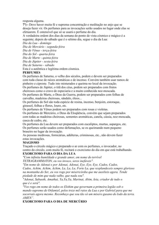 resposta alguma.
7º) - Deve haver muita fé e suprema concentração e meditação no anjo que se
deseja fazer vir. Os perfumes para as invocações serão usados no lugar onde elas se
efetuarem. É ostensível que só se usará o perfume do dia.
A verdadeira ordem dos dias da semana do ponto de vista cósmico e mágico é a
seguinte; depois do sábado que é o sétimo dia, segue o dia da Lua:
Dia da Lua - domingo
Dia de Mercúrio - segunda-feira
Dia de Vênus - terça-feira
Dia do Sol - quarta-feira
Dia de Marte - quinta-feira
Dia de Júpiter - sexta-feira
Dia de Saturno - sábado
Esta é a autêntica e legítima ordem cósmica.
PERFUMES
Os perfumes de Saturno, o velho dos séculos, podem e devem ser preparados
com toda classe de raízes aromáticas e de incenso. Convém também usar ramos de
pinheiro e cipreste. Tudo isto misturados e queima no local da invocação.
Os perfumes de Júpiter, o titã dos céus, podem ser preparados com frutos
cheirosos como o cravo de especiaria e a muito conhecida noz-moscada.
Os perfumes de Marte, o Deus da Guerra, podem ser preparados com folhas de
carvalho, madeiras cheirosas, sândalo, óleos...
Os perfumes do Sol são toda espécie de resina, incenso, benjoim, estoraque,
girassol, folhas e flores, louro, etc.
Os perfumes de Vênus podem ser preparados com rosas e violetas.
Os perfumes de Mercúrio, o Deus da Eloqüência, convém que sejam preparados
com todas as madeiras cheirosas, sementes aromáticas, canela, cássia, noz-moscada,
casca de cedro, etc.
Os perfumes da Lua devem ser preparados com eucaliptos, murtas, aspargos, etc.
Os perfumes serão usados como defumações, se os queimando num pequeno
braseiro no lugar da invocação.
As pessoas medrosas, fornicárias, adúlteras, criminosas, etc., não devem fazer
estas invocações.
MAGISMO
Traçado o círculo mágico e preparado o ar com os perfumes, o invocador, no
centro do círculo, com muita fé, recitará o exorcismo do dia em que está trabalhando.
EXORCISMO PARA O DIA DA LUA
"Com infinita humildade e grande amor, em nome do terrível
TETRAGRAMMATON, eu vos invoco, seres inefáveis".
"Em nome de Adonai e por Adonai, Adonai, Eye, Eye, Eye, Cados, Cados,
Cados, Achim, Achim, Achim, La, La, La, Forte La, que resplandeceis sempre glorioso
na montanha do Ser, eu vos rogo por misericórdia que me auxilieis agora. Tende
piedade de mim que nada valho, que nada sou".
"Adonai, Sabaoth, Amathai, Ya,Ya,Ya, Marinat, Abim, Ieia, criador de tudo o
que é e será".
"Vos rogo em nome de todos os Elohim que governam a primeira legião sob o
mando supremo de Orfamiel, pelos treze mil raios da Lua e por Gabriel para que me
socorrais agora mesmo. Reconheço que sou tão só um misero gusano do lodo da terra.
AMEN”.
EXORCISMO PARA O DIA DE MERCÚRIO
 