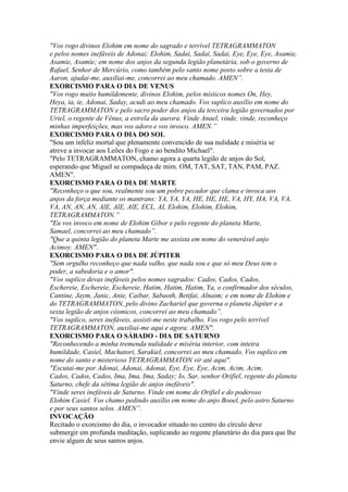"Vos rogo divinos Elohim em nome do sagrado e terrível TETRAGRAMMATON
e pelos nomes inefáveis de Adonai; Elohim, Sadai, Sadai, Sadai, Eye, Eye, Eye, Asamie,
Asamie, Asamie; em nome dos anjos da segunda legião planetária, sob o governo de
Rafael, Senhor de Mercúrio, como também pelo santo nome posto sobre a testa de
Aaron, ajudai-me, auxiliai-me, concorrei ao meu chamado. AMEN”.
EXORCISMO PARA O DIA DE VENUS
"Vos rogo muito humildemente, divinos Elohim, pelos místicos nomes On, Hey,
Heya, ia, ie, Adonai, Saday, acudi ao meu chamado. Vos suplico auxílio em nome do
TETRAGRAMMATON e pelo sacro poder dos anjos da terceira legião governados por
Uriel, o regente de Vênus, a estrela da aurora. Vinde Anael, vinde, vinde, reconheço
minhas imperfeições, mas vos adoro e vos invoco. AMEN.”
EXORCISMO PARA O DIA DO SOL
"Sou um infeliz mortal que plenamente convencido de sua nulidade e miséria se
atreve a invocar aos Leões do Fogo e ao bendito Michael".
"Pelo TETRAGRAMMATON, chamo agora a quarta legião de anjos do Sol,
esperando que Miguel se compadeça de mim. OM, TAT, SAT, TAN, PAM, PAZ.
AMEN".
EXORCISMO PARA O DIA DE MARTE
"Reconheço o que sou, realmente sou um pobre pecador que clama e invoca aos
anjos da força mediante os mantrans: YA, YA, YA, HE, HE, HE, VA, HY, HA, VA, VA,
VA, AN, AN, AN, AlE, AlE, AlE, ECL, AI, Elohim, Elohim, Elohim,
TETRAGRAMMATON.”
"Eu vos invoco em nome de Elohim Gibor e pelo regente do planeta Marte,
Samael, concorrei ao meu chamado”.
"Que a quinta legião do planeta Marte me assista em nome do venerável anjo
Acimoy. AMEN".
EXORCISMO PARA O DIA DE JÚPITER
"Sem orgulho reconheço que nada valho, que nada sou e que só meu Deus tem o
poder, a sabedoria e o amor".
"Vos suplico devas inefáveis pelos nomes sagrados: Cados, Cados, Cados,
Eschereie, Eschereie, Eschereie, Hatim, Hatim, Hatim, Ya, o confirmador dos séculos,
Cantine, Jaym, Janic, Anie, Caibar, Sabaoth, Betifai, Alnaim; e em nome de Elohim e
do TETRAGRAMMATON, pelo divino Zachariel que governa o planeta Júpiter e a
sexta legião de anjos cósmicos, concorrei ao meu chamado”.
"Vos suplico, seres inefáveis, assisti-me neste trabalho. Vos rogo pelo terrível
TETRAGRAMMATON, auxiliai-me aqui e agora. AMEN".
EXORCISMO PARA O SÁBADO - DIA DE SATURNO
"Reconhecendo a minha tremenda nulidade e miséria interior, com inteira
humildade, Casiel, Machatori, Sarakiel, concorrei ao meu chamado. Vos suplico em
nome do santo e misterioso TETRAGRAMMATON vir até aqui".
"Escutai-me por Adonai, Adonai, Adonai, Eye, Eye, Eye, Acim, Acim, Acim,
Cados, Cados, Cados, Ima, Ima, Ima, Saday; Io, Sar, senhor Orifiel, regente do planeta
Saturno, chefe da sétima legião de anjos inefáveis".
"Vinde seres inefáveis de Saturno. Vinde em nome de Orifiel e do poderoso
Elohim Casiel. Vos chamo pedindo auxílio em nome do anjo Booel, pelo astro Saturno
e por seus santos selos. AMEN”.
INVOCAÇÃO
Recitado o exorcismo do dia, o invocador situado no centro do círculo deve
submergir em profunda meditação, suplicando ao regente planetário do dia para que lhe
envie algum de seus santos anjos.
 