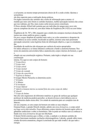 o sol poente; ao mesmo tempo pronunciam cheios de fé o credo cristão. Quintas e
sextasfeiras
são dias especiais para a realização destas práticas.
Os órgãos sensoriais dos sentidos são a fonte de informação para a mente e à
medida que mais sutis forem os sentidos humanos, melhor percepção teremos das coisas
que nos rodeiam, por fim, mais exatos serão nossos juízos conceituais.
O físico alemão Alfred Judt sustenta que um indivíduo de sangue puro ouve oito
oitavas completas da nota sol, com duas linhas de freqüência (96 e 825) ou com linhas
de
freqüência de 24, 787 e 200, enquanto que a média dos europeus mestiços alcança bem
menos nas zonas auditivas grave e aguda.
Os puro sangue dispõem de sentidos mais sutis e se a eles somarmos o despertar da
clarividência ou sexto sentido, localizado na epífise, teremos uma mais penetrante
percepção sensorial e uma legitima fonte de informação objetiva, o que os estudantes
das
faculdades de medicina não alcançam por carência de meios apropriados.
Os índios arhuacos e os lamas tibetanos conhecem a fundo a anatomia humana. Nos
textos de anatomia universitária falta a anatomia dos corpos internos do homem, o qual
e
sétuplo em sua constituição orgânica. Portanto, cada órgão e sétuplo em sua
constituição
interna. Eis aqui os sete corpos do homem:
1º Corpo físico
2º Corpo vital
3º Corpo astral
4º Corpo mental
5º Corpo da vontade
6º Corpo da consciência
7º Espírito (o Íntimo)
O insígne Mestre Paracelso os determina assim:
1º O Limbo
2º A Múmia
3º O Archaous
4º Corpo Sideral
5º Adech (o homem interno ou mental feito da carne corpo de Adão)
6º Aluech
7º Corpo do Intimo
São eles sete organismos de diferentes matérias ou graus de sutileza que qualquer
professor de medicina poderia perceber, se desenvolvesse a clarividência com os
procedimentos dados nesta obra. Um estudo de anatomia para ser completo tem de
abarcar,
em seu conjunto, os sete corpos do homem em todas as suas relações.
Emanuel Kant, o grande filósofo alemão, admite um nisus formativus, o corpo astral
ou linga sarira dos teósofos. Esses diferentes corpos internos do homem agem sobre as
glândulas endócrinas e sobre os hormônios. Não se pode ser médico sem se conhecer a
fundo esse nisus formativus de que nos fala Kant.
O doutor Krish concluiu que o olfato, a visão, a audição e os demais sentidos do
homem funcionam mediante oscilações eletromagnéticas. Lakosky, grande sábio russo,
criador da teoria emanatista, chegou ã conclusão de que tudo irradia e de que tudo e
energia.
 