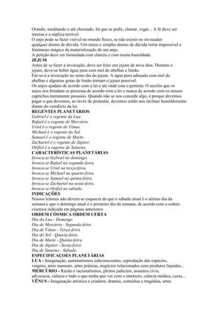 Orando, meditando e até chorando, há que se pedir, clamar, rogar... A fé deve ser
intensa e a súplica terrível.
O anjo pode se fazer visível no mundo físico, se não existir no invocador
qualquer átomo de dúvida. Um único e simples átomo de dúvida torna impossível o
fenômeno mágico da materialização de um anjo.
A petição deve ser formulada com clareza e com muita humildade.
JEJUM
Antes de se fazer a invocação, deve ser feito um jejum de nove dias. Durante o
jejum, deve-se beber água pura com mel de abelhas e limão.
Far-se-á a invocação no nono dia do jejum. A água pura adoçada com mel de
abelhas e algumas gotas de limão tornam o jejum possível.
Os anjos ajudam de acordo com a lei e até onde esta o permita. O auxílio que os
anjos nos brindam se processa de acordo com a lei e nunca de acordo com os nossos
caprichos meramente pessoais. Quando não se nos concede algo, é porque devemos
pagar o que devemos, ao invés de protestar, devemos então nos inclinar humildemente
diante do veredicto da lei.
REGENTES PLANETÁRIOS
Gabriel é o regente da Lua.
Rafael é o regente de Mercúrio.
Uriel é o regente de Vênus.
Michael é o regente do Sol.
Samael é o regente de Marte.
Zachariel é o regente de Júpiter.
Orifiel é o regente de Saturno.
CARACTERÍSTICAS PLANETÁRIAS
Invoca-se Gabriel no domingo.
Invoca-se Rafael na segunda-feira.
Invoca-se Uriel na terça-feira.
Invoca-se Michael na quarta-feira.
Invoca-se Samael na quinta-feira.
Invoca-se Zachariel na sexta-feira.
Invoca-se Orifiel no sábado.
INDICAÇÕES
Nossos leitores não devem se esquecer de que o sábado atual é o sétimo dia da
semana e que o domingo atual é o primeiro dia da semana, de acordo com a ordem
cósmica indicada em páginas anteriores:
ORDEM CÓSMICA ORDEM CERTA
Dia da Lua - Domingo
Dia de Mercúrio - Segunda-feira
Dia de Vênus - Terça-feira
Dia do Sol - Quarta-feira
Dia de Marte - Quinta-feira
Dia de Júpiter - Sexta-feira
Dia de Saturno - Sábado
ESPECIFICAÇOES PLANETÁRIAS
LUA - Imaginação, automatismos subconscientes, reprodução das espécies,
viagens, artes manuais, artes práticas, negócios relacionados com produtos líquidos...
MERCÚRIO - Razão e racionalismos, pleitos judiciais, assuntos civis,
advocacia, ciência e tudo o que tenha que ver com o intelecto, ciência médica, curas...
VÊNUS - Imaginação artística e criadora; dramas, comédias e tragédias, artes
 