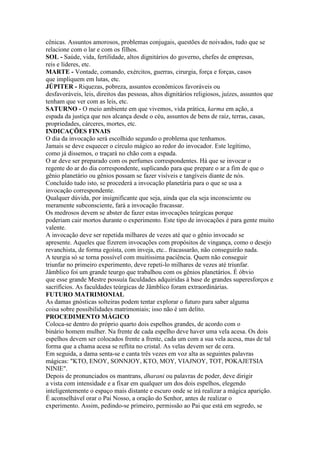 cênicas. Assuntos amorosos, problemas conjugais, questões de noivados, tudo que se
relacione com o lar e com os filhos.
SOL - Saúde, vida, fertilidade, altos dignitários do governo, chefes de empresas,
reis e líderes, etc.
MARTE - Vontade, comando, exércitos, guerras, cirurgia, força e forças, casos
que impliquem em lutas, etc.
JÚPITER - Riquezas, pobreza, assuntos econômicos favoráveis ou
desfavoráveis, leis, direitos das pessoas, altos dignitários religiosos, juízes, assuntos que
tenham que ver com as leis, etc.
SATURNO - O meio ambiente em que vivemos, vida prática, karma em ação, a
espada da justiça que nos alcança desde o céu, assuntos de bens de raiz, terras, casas,
propriedades, cárceres, mortes, etc.
INDICAÇÕES FINAIS
O dia da invocação será escolhido segundo o problema que tenhamos.
Jamais se deve esquecer o círculo mágico ao redor do invocador. Este legítimo,
como já dissemos, o traçará no chão com a espada.
O ar deve ser preparado com os perfumes correspondentes. Há que se invocar o
regente do ar do dia correspondente, suplicando para que prepare o ar a fim de que o
gênio planetário ou gênios possam se fazer visíveis e tangíveis diante de nós.
Concluído tudo isto, se procederá a invocação planetária para o que se usa a
invocação correspondente.
Qualquer dúvida, por insignificante que seja, ainda que ela seja inconsciente ou
meramente subconsciente, fará a invocação fracassar.
Os medrosos devem se abster de fazer estas invocações teúrgicas porque
poderiam cair mortos durante o experimento. Este tipo de invocações é para gente muito
valente.
A invocação deve ser repetida milhares de vezes até que o gênio invocado se
apresente. Aqueles que fizerem invocações com propósitos de vingança, como o desejo
revanchista, de forma egoísta, com inveja, etc.. fracassarão, não conseguirão nada.
A teurgia só se torna possível com muitíssima paciência. Quem não conseguir
triunfar no primeiro experimento, deve repeti-lo milhares de vezes até triunfar.
Jâmblico foi um grande teurgo que trabalhou com os gênios planetários. É óbvio
que esse grande Mestre possuía faculdades adquiridas à base de grandes superesforços e
sacrifícios. As faculdades teúrgicas de Jâmblico foram extraordinárias.
FUTURO MATRIMONIAL
As damas gnósticas solteiras podem tentar explorar o futuro para saber alguma
coisa sobre possibilidades matrimoniais; isso não é um delito.
PROCEDIMENTO MÁGICO
Coloca-se dentro do próprio quarto dois espelhos grandes, de acordo com o
binário homem mulher. Na frente de cada espelho deve haver uma vela acesa. Os dois
espelhos devem ser colocados frente a frente, cada um com a sua vela acesa, mas de tal
forma que a chama acesa se reflita no cristal. As velas devem ser de cera.
Em seguida, a dama senta-se e canta três vezes em voz alta as seguintes palavras
mágicas: "KTO, ENOY, SONNJOY, KTO, MOY, VIAJNOY, TOT, POKAJETSIA
NINIE".
Depois de pronunciados os mantrans, dharani ou palavras de poder, deve dirigir
a vista com intensidade e a fixar em qualquer um dos dois espelhos, elegendo
inteligentemente o espaço mais distante e escuro onde se irá realizar a mágica aparição.
É aconselhável orar o Pai Nosso, a oração do Senhor, antes de realizar o
experimento. Assim, pedindo-se primeiro, permissão ao Pai que está em segredo, se
 
