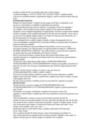 receberá a ajuda ao Pai e no espelho aparecerá o futuro esposo.
As palavras mágicas: "LUCIA, STOF, LUS, SALEM, SADIL", também podem
e devem ser recitadas durante o experimento mágico, o qual se realiza às doze horas da
noite.
O ESPELHO MÁGICO
Prepara-se esotericamente o espelho da alta magia em 48 dias, começando-se na
lua nova e concluindo-se o trabalho no plenilúnio da seguinte.
Com permissão do Pai que está em segredo, se consegue o êxito. Na realidade e
em verdade, o Pai de todas as luzes é quem manda. Se nós queremos trabalhar
retamente e com verdadeira dignidade na magia branca, devemos começar todo trabalho
esotérico rogando ao Pai, pedindo permissão ao Pai que está em segredo. Assim, não se
cai em erros. No espelho mágico pode-se ver todas as coisas que nos interessam, se o
Pai der permissão. Se ele quiser, assim ajuda.
Para se preparar bem o espelho mágico, durante o tempo de preparação deve-se
viver em santidade e castidade total. É necessário dedicar-se durante todo este tempo à
prática de obras de caridade.
Toma-se uma lâmina de aço bem brilhante, bem polida, e escreve-se em cima
dos quatro extremos, em cada um deles, as seguintes palavras mágicas: "JEHOVAN,
ELOHIM, MITRATON e ADONAI". Em cada extremo se escreverá uma só palavra.
As quatro palavras serão distribuídas pelos quatro extremos.
Põe-se com muita devoção a 1âmina de aço num bonito lenço branco e em
seguida apresenta-se a resplandecente lâmina diante dos raios da lua, pronunciando a
seguinte oração:
"O meu Pai, ó Ísis, Mãe Divina, Mãe Saldica, TETRAGRAMMATON,
TETRAGRAMMATON, TETRAGRAMMATON. Prepara este espelho, concede-me o
poder de ver nele e faz com que o resplandecente anjo Azrael se digne aparecer neste
espelho".
"Azrael, Azrael, Azrael, te adoro e te invoco; vem em nome do
TETRAGRAMMATON. AMEN. AMEN. AMEN".
Feita esta invocação mágica, queima-se ramos de louro para impregnar o espelho
mágico com sua fumaça. Depois, se perfumará o espelho com rosas e violetas, as quais
serão jogadas sobre ele.
Por fim, para se concluir o trabalho, recita-se com muita fé a seguinte invocação:
INVOCAÇÃO
"Neste, por este e com este espelho do TETRAGRAMMATON, pelo
TETRAGRAMMATON e no TETRAGRAMMATON, imploro a ajuda misteriosa do
anjo Azrael".
Terminada a invocação, se defumará o espelho com incenso e mirra. Em
seguida, se soprará sobre o espelho por três vezes enquanto se recita estas palavras com
fé intensa:
"Não me abandones, Azrael, sei que sou um miserável gusano do lodo do
mundo. Sei que sou um pobre pecador. Sei que ando pelo caminho do mal. Sei de tudo
isto, porém te amo, Azrael e te peço que me auxilies. Azrael, te imploro ajuda. Azrael,
vem a mim pelo nome mágico e esotérico de Falma, por Falma, em Falma. Vem,
Azrael, a este espelho; vem, vem, vem.. .".
Finalmente, põe-se a mão direita sobre o espelho suplicando ao Pai para que
envie o anjo Azrael.
Isto se repetirá durante 48 noites até que o anjo Azrael apareça no espelho. O
anjo Azrael aparecerá na aparência de um formoso menino. Quando o anjo surgir, se
rogará a ele para que nos assista sempre no trabalho com o espelho.
 