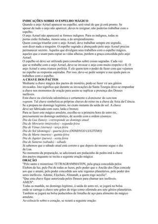 INDICAÇÕES SOBRE O ESPELHO MÁGICO
Quando o anjo Azrael aparecer no espelho, será sinal de que já está pronto. Se
apesar de tudo o anjo não aparecer, deves te resignar; não poderias trabalhar com o
espelho.
O anjo Azrael não aparecerá se formos indignos. Para os indignos, todas as
portas estão fechadas, menos uma, a do arrependimento.
Quem consiga triunfar com o anjo Azrael, deve trabalhar sempre em segredo,
sem dizer nada a ninguém. O espelho sagrado e abençoado pelo anjo Azrael precisa
permanecer secreto. Aqueles que divulgam seus trabalhos com o espelho mágico,
aqueles que o usam para espiar as vidas alheias, perdem a graça concedida pelo anjo
Azrael.
O espelho só deve ser utilizado para consultas sobre coisas sagradas. Cada vez
que se trabalhe com o anjo Azrael, deve-se invocar o anjo com muito respeito e fé. O
anjo Azrael e uma criatura perfeita. É ele quem tem o poder de fazer com que vejamos
no espelho as respostas aspiradas. Por isso, deve-se pedir sempre a sua ajuda para os
trabalhos com o espelho.
A CHAVE DOS PACTOS
Mediante a chave mágica dos pactos do mistério, pode-se fazer vir aos gênios
invocados. Isto significa que durante as invocações da Santa Teurgia deve-se empunhar
a chave nos momentos de oração para assim se suplicar a presença dos Deuses
inefáveis.
Esta chave ou clavícula salomônica e certamente o dominatur do sanctum
regnum. Tal chave simboliza as próprias chaves do reino ou a chave da Arca da Ciência.
Se a prepara no domingo legitimo, no exato instante da saída do sol. A chave
deve ser fabricada com ouro, latão e bronze.
Para se fazer este mágico amuleto, escolhe-se a primeira hora do astro rei,
precisamente no domingo autêntico, de acordo com a ordem cósmica:
Dia da Lua (lunes) - corresponde ao domingo atual.
Dia de Mercurio (miércoles) - segunda-feira
Dia de Vênus (viernes) - terça-feira
Dia do Sol (domingo) - quarta-feira (DOMINGO LEGITIMO)
Dia de Marte (martes) - quinta-feira
Dia de Jupiter (jueves) - sexta-feira
Dia de Saturno (sábado) - sábado
Já sabemos que o sábado atual está correto e que depois do mesmo segue o dia
da Lua.
No momento da preparação, se adicionará um pedacinho de pedra imã à chave
dos pactos enquanto se recita a seguinte oração mágica:
ORAÇÃO
"Pelo santo e misterioso TETRAGRAMMATON, pela graça concedida pelos
Elohim da luz, pelo Pai de todas as luzes, pelo poder que o Ancião dos Dias concede
aos que o amam, pelo poder concedido aos sete regentes planetários, pelo poder dos
seres inefáveis: Adonai, Elochais, Almanab, a quem rogo auxílio".
"Que esta chave fique autorizada pelos Deuses para chamar aos inefáveis.
AMEN".
Todas as manhãs, no domingo legítimo, à saída do astro rei, se jogará na bolsa
onde se carrega a chave sete grãos de trigo como oferenda aos sete gênios planetários.
Também se jogará na bolsa pedacinhos de limalha de aço para alimento do mágico
amuleto.
Ao colocá-lo sobre o coração, se rezará a seguinte oração:
 
