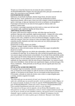 "O astro rei, Cristo Sol, Socorre-me em nome do santo e misterioso
TETRAGRAMMATON. Prepara esta clavícula para mim, para que a mostrando aos
anjos, eles concorram ao meu chamado. AMEN".
ESOTERISMO DO LOURO
Submersos em profunda meditação, durante longas horas, devemos mascar
folhas de louro. Assim, poderemos ver as coisas que acontecerão no futuro.
Inquestionavelmente, sabe-se que o louro seco tem a mágica virtude de prognosticar a
quem o interroga, se algo que esperamos haverá de ser próspero ou desagradável.
O presságio será terrível se um ramo de louro jogado às chamas arder sem
produzir o menor ruído.
Ao contrário, o presságio anunciará um êxito total se o ramo seco de louro arde
com grande ruído, expelindo fagulhas de forma intensa.
ADIVINHAÇÃO PELO FOGO
Se queres, pelos processos mágicos do fogo, adivinhar algo que haverá de
acontecer, algo que estás esperando, algum acontecimento... compra três velas verdes.
Se não as encontras no mercado com essa cor, então pinte-as com tinta verde.
Coloca as três velas, veladoras ou círios em forma de triângulo. Acende as velas
sobre três castiçais. Feito isto e acesas as velas com algum objeto inflamável que não
contenha enxofre, chamarás com todo vosso amor aos seis chefes principais das
salamandras do fogo.
Pronunciarás os nomes desses seis chefes:
"Vehniah, Achajad, Jesabel, Jeliel, Cathethel e Mehahel".
Depois que as velas estiverem acesas, não deves tirar-lhes sequer um pedacinho
do pavio ou mecha.
Feita a invocação mágica aos seis chefes das salamandras, observa detidamente
os acidentes de cada fogo. Se as chamas das velas oscilam da esquerda para a direita,
isso anuncia algum acontecimento extraordinário. Se oscila de forma espiralóide, podes
estar seguro que há muitas intrigas de teus inimigos. Se o fogo se apaga, existe alguma
traição contra ti ou com relação à pessoa ou pessoas que vieram te consultar. Se o
esplendor do fogo aumenta e além do mais faisqueia alegremente, isso anuncia triunfo
total, êxito formidável. Antes de fazer este experimento mágico, ora bem devagar o Pai
Nosso, meditando... Pede permissão ao teu Pai que está em segredo para fazer este
experimento.
INVOCAÇÃO AO REI DO ORIENTE
Em qualquer lugar da montanha, onde dois caminhos se encontrem formando
cruz, se traçará um círculo mágico no chão de uns dois ou três metros de diâmetro. Em
seguida, se invocará ao rei do oriente. Faz-se a invocação às doze horas da noite.
O invocador, colocado no centro do círculo, com o rosto e o corpo dirigidos para
o oriente, recitará a seguinte invocação:
ORAÇÃO
"Reconhecendo que sou um monstro do mal, um vil gusano do lodo da terra, que
nada vale, sabendo que sou um pobre pecador, invoco ao poderoso senhor Magoa, rei
do oriente do mundo. O chamo em nome do sagrado TETRAGRAMMATON. Conjuro
pelo TETRAGRAMMATON. Chamo pelo santo e misterioso TETRAGRAMMATON.
Choro pedindo humildemente para que concorra a este chamado".
"Em nome de teu Pai que está em segredo e de tua Divina Mãe Kundalini, vem a
mim poderoso rei. Entra no mundo físico, torna-te visível e tangível diante de mim. No
caso de que tu, devido aos teus trabalhos cósmicos, não possas assistir a este humilde
chamado, rogo-te, poderoso senhor, enviar-me a Madael. Se tampouco isso for
possível, poderiam vir a mim os gênios que te obedecem: Massayel, Asiel, Satiel,
 