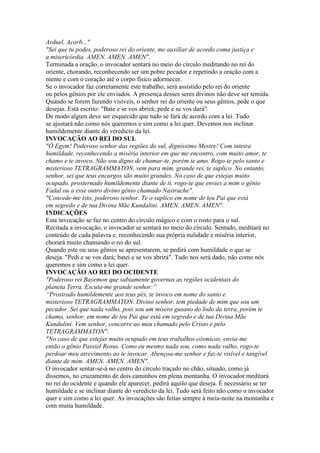 Arduel, Acorb..."
"Sei que tu podes, poderoso rei do oriente, me auxiliar de acordo coma justiça e
a misericórdia. AMEN. AMEN. AMEN".
Terminada a oração, o invocador sentará no meio do círculo meditando no rei do
oriente, chorando, reconhecendo ser um pobre pecador e repetindo a oração com a
mente e com o coração até o corpo físico adormecer.
Se o invocador faz corretamente este trabalho, será assistido pelo rei do oriente
ou pelos gênios por ele enviados. A presença desses seres divinos não deve ser temida.
Quando se forem fazendo visíveis, o senhor rei do oriente ou seus gênios, pede o que
desejas. Está escrito: "Bate e se vos abrirá; pede e se vos dará".
De modo algum deve ser esquecido que tudo se fará de acordo com a lei. Tudo
se ajustará não como nós queremos e sim como a lei quer. Devemos nos inclinar
humildemente diante do veredicto da lei.
INVOCAÇÃO AO REI DO SUL
"Ó Egym! Poderoso senhor das regiões do sul, digníssimo Mestre! Com inteira
humildade, reconhecendo a miséria interior em que me encontro, com muito amor, te
chamo e te invoco. Não sou digno de chamar-te, porém te amo. Rogo-te pelo santo e
misterioso TETRAGRAMMATON, vem para mim, grande rei, te suplico. No entanto,
senhor, sei que teus encargos são muito grandes. No caso de que estejas muito
ocupado, prosternado humildemente diante de ti, rogo-te que envies a mim o gênio
Fadal ou a esse outro divino gênio chamado Nastrache".
"Concede-me isto, poderoso senhor. Te o suplico em nome de teu Pai que está
em segredo e de tua Divina Mãe Kundalini. AMEN. AMEN. AMEN".
INDICAÇÕES
Esta invocação se faz no centro do círculo mágico e com o rosto para o sul.
Recitada a invocação, o invocador se sentará no meio do círculo. Sentado, meditará no
conteúdo de cada palavra e, reconhecendo sua própria nulidade e miséria interior,
chorará muito chamando o rei do sul.
Quando este ou seus gênios se apresentarem, se pedirá com humildade o que se
deseja. "Pedi e se vos dará; batei e se vos abrirá". Tudo nos será dado, não como nós
queremos e sim como a lei quer.
INVOCAÇÃO AO REI DO OCIDENTE
"Poderoso rei Bayemon que sabiamente governas as regiões ocidentais do
planeta Terra. Escuta-me grande senhor:”
“Prostrado humildemente aos teus pés, te invoco em nome do santo e
misterioso TETRAGRAMMATON. Divino senhor, tem piedade de mim que sou um
pecador. Sei que nada valho, pois sou um mísero gusano do lodo da terra, porém te
chamo, senhor, em nome de teu Pai que está em segredo e de tua Divina Mãe
Kundalini. Vem senhor, concorre ao meu chamado pelo Cristo e pelo
TETRAGRAMMATON".
"No caso de que estejas muito ocupado em teus trabalhos cósmicos, envia-me
então o gênio Passiel Rosus. Como eu mesmo nada sou, como nada valho, rogo-te
perdoar meu atrevimento ao te invocar. Abençoa-me senhor e faz-te visível e tangível
diante de mim. AMEN. AMEN. AMEN".
O invocador sentar-se-á no centro do círculo traçado no chão, situado, como já
dissemos, no cruzamento de dois caminhos em plena montanha. O invocador meditará
no rei do ocidente e quando ele aparecer, pedirá aquilo que deseja. É necessário se ter
humildade e se inclinar diante do veredicto da lei. Tudo será feito não como o invocador
quer e sim como a lei quer. As invocações são feitas sempre à meia-noite na montanha e
com muita humildade.
 