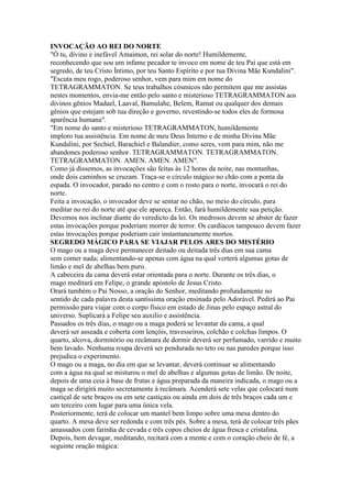 INVOCAÇÃO AO REI DO NORTE
"Ó tu, divino e inefável Amaimon, rei solar do norte! Humildemente,
reconhecendo que sou um infame pecador te invoco em nome de teu Pai que está em
segredo, de teu Cristo Íntimo, por teu Santo Espírito e por tua Divina Mãe Kundalini".
"Escuta meu rogo, poderoso senhor, vem para mim em nome do
TETRAGRAMMATON. Se teus trabalhos cósmicos não permitem que me assistas
nestes momentos, envia-me então pelo santo e misterioso TETRAGRAMMATON aos
divinos gênios Madael, Laaval, Bamulahe, Belem, Ramat ou qualquer dos demais
gênios que estejam sob tua direção e governo, revestindo-se todos eles de formosa
aparência humana".
"Em nome do santo e misterioso TETRAGRAMMATON, humildemente
imploro tua assistência. Em nome de meu Deus Interno e de minha Divina Mãe
Kundalini, por Sechiel, Barachiel e Balandier, como seres, vem para mim, não me
abandones poderoso senhor. TETRAGRAMMATON. TETRAGRAMMATON.
TETRAGRAMMATON. AMEN. AMEN. AMEN".
Como já dissemos, as invocações são feitas às 12 horas da noite, nas montanhas,
onde dois caminhos se cruzam. Traça-se o círculo mágico no chão com a ponta da
espada. O invocador, parado no centro e com o rosto para o norte, invocará o rei do
norte.
Feita a invocação, o invocador deve se sentar no chão, no meio do círculo, para
meditar no rei do norte até que ele apareça. Então, fará humildemente sua petição.
Devemos nos inclinar diante do veredicto da lei. Os medrosos devem se abster de fazer
estas invocações porque poderiam morrer de terror. Os cardíacos tampouco devem fazer
estas invocações porque poderiam cair instantaneamente mortos.
SEGREDO MÁGICO PARA SE VIAJAR PELOS ARES DO MISTÉRIO
O mago ou a maga deve permanecer deitado ou deitada três dias em sua cama
sem comer nada; alimentando-se apenas com água na qual verterá algumas gotas de
limão e mel de abelhas bem puro.
A cabeceira da cama deverá estar orientada para o norte. Durante os três dias, o
mago meditará em Felipe, o grande apóstolo de Jesus Cristo.
Orará também o Pai Nosso, a oração do Senhor, meditando profundamente no
sentido de cada palavra desta santíssima oração ensinada pelo Adorável. Pedirá ao Pai
permissão para viajar com o corpo físico em estado de Jinas pelo espaço astral do
universo. Suplicará a Felipe seu auxilio e assistência.
Passados os três dias, o mago ou a maga poderá se levantar da cama, a qual
deverá ser asseada e coberta com lençóis, travesseiros, colchão e colchas limpos. O
quarto, alcova, dormitório ou recâmara de dormir deverá ser perfumado, varrido e muito
bem lavado. Nenhuma roupa deverá ser pendurada no teto ou nas paredes porque isso
prejudica o experimento.
O mago ou a maga, no dia em que se levantar, deverá continuar se alimentando
com a água na qual se misturou o mel de abelhas e algumas gotas de limão. De noite,
depois de uma ceia à base de frutas e água preparada da maneira indicada, o mago ou a
maga se dirigirá muito secretamente à recâmara. Acenderá sete velas que colocará num
castiçal de sete braços ou em sete castiçais ou ainda em dois de três braços cada um e
um terceiro com lugar para uma única vela.
Posteriormente, terá de colocar um mantel bem limpo sobre uma mesa dentro do
quarto. A mesa deve ser redonda e com três pés. Sobre a mesa, terá de colocar três pães
amassados com farinha de cevada e três copos cheios de água fresca e cristalina.
Depois, bem devagar, meditando, recitará com a mente e com o coração cheio de fé, a
seguinte oração mágica:
 