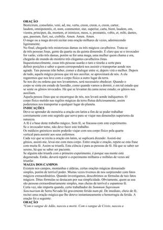 ORAÇÃO
Besticirum, consolatio, veni, ad, me, vertu, creon, creon, o, creon, cartor,
laudem, omnipotentis, et, nom, commentor, star, superiur, carta, bient, laudem, om,
viestra, principen, da, montem, et inimicos, meos, o, prostantis, vobis, et, mihi, dantes,
que, passium, fieri, sui, cisibilis. Amen. Amen. Amen.
O mago ou a maga deverá recitar esta oração milhares de vezes, adormecendo
ligeiramente.
No final, chegarão três misteriosas damas ou três mágicos cavalheiros. Trata-se
de três pessoas Jinas, gente da quarta ou da quinta dimensão. É claro que se o invocador
for varão, virão três damas, porém se for uma maga, uma mulher quem chama e ora,
chegarão do mundo do mistério três elegantes cavalheiros Jinas.
Inquestionavelmente, essas três pessoas usarão o taro e tirarão a sorte para
definir posições e saber a quem corresponderá nos assistir e transportar aonde nos
agrade. Tais pessoas irão beber, comer e dialogar entre si, depois virá o melhor. Depois
de tudo, aquela mágica pessoa que irá nos auxiliar, se aproximará de nós. A ela
rogaremos que nos leve com o corpo físico a outro lugar da terra.
Se nos diz ou ordena que nos levantemos, será necessário obedecer. Quando o
corpo se sinta em estado de lassidão, como quando vamos a dormir, e em tal estado que
se sente os gênios invocados. Há que se levantar da cama nesse estado; os gênios nos
auxiliam.
Aquela pessoa Jinas que se encarregue de nós, nos levará aonde indiquemos. O
corpo físico metido nas regiões mágicas da terra flutua deliciosamente, assim
poderemos nos transportar a qualquer lugar do planeta.
INDICAÇÕES
Deve-se aprender de memória a oração em latim a fim de se poder trabalhar
corretamente com este segredo que serve para se viajar nas dimensões superiores da
natureza.
A fé é a base deste trabalho mágico. Sem fé, se fracassa com este experimento.
Se o invocador teme, não deve fazer este trabalho.
Os médicos gnósticos assim poderão viajar com seu corpo físico pela quarta
vertical para assistir aos seus enfermos.
Cada vez que se recita a oração em latim, se suplicará dizendo: Assisti-me
gênios, assisti-me, levai-me com meu corpo. Entre oração e oração, repete-se esta frase
com muita fé. Assim se triunfa. Esta ciência é para as pessoas de fé. Há que se saber ser
sereno, há que se saber ser paciente.
Se alguém não triunfa com o primeiro experimento, é porque sua mente está
degenerada. Então, deverá repetir o experimento milhares e milhões de vezes até
triunfar.
MAGIA DOS CAMPOS
Existem nos campos, montanhas e aldeias, certas orações mágicas demasiado
simples, porém de terrível poder. Muitas vezes tivemos de nos surpreender com fatos
mágicos extraordinários. Quando investigamos, descobrimos as fórmulas de tais fatos
mágicos. Ditas fórmulas se destacam por sua simplicidade. Obviamente, quem as usa
são pessoas extraordinariamente simples, mas cheias de terrível e espantosa fé.
Certa vez, não importa quando, certo trabalhador do Summum Supremum
Sanctuarium de Serra Nevada foi gravemente ferido num pé. De imediato, cheio de fé,
recitei uma oração mágica que lhe deteve instantaneamente a hemorragia da ferida. A
oração foi a seguinte:
ORAÇÃO
"Com o sangue de Adão, nasceu a morte. Com o sangue de Cristo, nasceu a
 