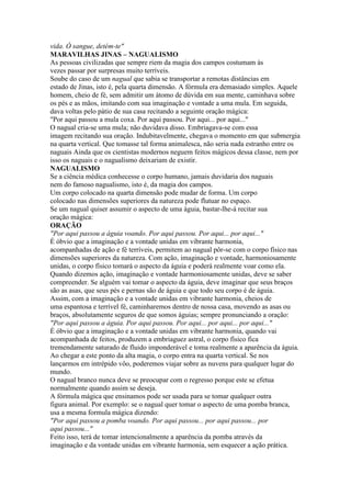 vida. Ó sangue, detém-te"
MARAVILHAS JINAS – NAGUALISMO
As pessoas civilizadas que sempre riem da magia dos campos costumam às
vezes passar por surpresas muito terríveis.
Soube do caso de um nagual que sabia se transportar a remotas distâncias em
estado de Jinas, isto é, pela quarta dimensão. A fórmula era demasiado simples. Aquele
homem, cheio de fé, sem admitir um átomo de dúvida em sua mente, caminhava sobre
os pés e as mãos, imitando com sua imaginação e vontade a uma mula. Em seguida,
dava voltas pelo pátio de sua casa recitando a seguinte oração mágica:
"Por aqui passou a mula coxa. Por aqui passou. Por aqui... por aqui..."
O nagual cria-se uma mula; não duvidava disso. Embriagava-se com essa
imagem recitando sua oração. Indubitavelmente, chegava o momento em que submergia
na quarta vertical. Que tomasse tal forma animalesca, não seria nada estranho entre os
naguais Ainda que os cientistas modernos neguem feitos mágicos dessa classe, nem por
isso os naguais e o nagualismo deixariam de existir.
NAGUALISMO
Se a ciência médica conhecesse o corpo humano, jamais duvidaria dos naguais
nem do famoso nagualismo, isto é, da magia dos campos.
Um corpo colocado na quarta dimensão pode mudar de forma. Um corpo
colocado nas dimensões superiores da natureza pode flutuar no espaço.
Se um nagual quiser assumir o aspecto de uma águia, bastar-lhe-á recitar sua
oração mágica:
ORAÇÃO
"Por aqui passou a águia voando. Por aqui passou. Por aqui... por aqui..."
É óbvio que a imaginação e a vontade unidas em vibrante harmonia,
acompanhadas de ação e fé terríveis, permitem ao nagual pôr-se com o corpo físico nas
dimensões superiores da natureza. Com ação, imaginação e vontade, harmoniosamente
unidas, o corpo físico tomará o aspecto da águia e poderá realmente voar como ela.
Quando dizemos ação, imaginação e vontade harmoniosamente unidas, deve se saber
compreender. Se alguém vai tomar o aspecto da águia, deve imaginar que seus braços
são as asas, que seus pés e pernas são de águia e que todo seu corpo é de águia.
Assim, com a imaginação e a vontade unidas em vibrante harmonia, cheios de
uma espantosa e terrível fé, caminharemos dentro de nossa casa, movendo as asas ou
braços, absolutamente seguros de que somos águias; sempre pronunciando a oração:
"Por aqui passou a águia. Por aqui passou. Por aqui... por aqui... por aqui..."
É óbvio que a imaginação e a vontade unidas em vibrante harmonia, quando vai
acompanhada de feitos, produzem a embriaguez astral, o corpo físico fica
tremendamente saturado de fluido imponderável e toma realmente a aparência da águia.
Ao chegar a este ponto da alta magia, o corpo entra na quarta vertical. Se nos
lançarmos em intrépido vôo, poderemos viajar sobre as nuvens para qualquer lugar do
mundo.
O nagual branco nunca deve se preocupar com o regresso porque este se efetua
normalmente quando assim se deseja.
A fórmula mágica que ensinamos pode ser usada para se tomar qualquer outra
figura animal. Por exemplo: se o nagual quer tomar o aspecto de uma pomba branca,
usa a mesma formula mágica dizendo:
"Por aqui passou a pomba voando. Por aqui passou... por aqui passou... por
aqui passou..."
Feito isso, terá de tomar intencionalmente a aparência da pomba através da
imaginação e da vontade unidas em vibrante harmonia, sem esquecer a ação prática.
 