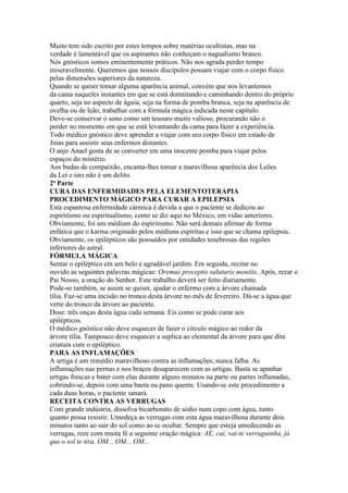 Muito tem sido escrito por estes tempos sobre matérias ocultistas, mas na
verdade é lamentável que os aspirantes não conheçam o nagualismo branco.
Nós gnósticos somos eminentemente práticos. Não nos agrada perder tempo
miseravelmente. Queremos que nossos discípulos possam viajar com o corpo físico
pelas dimensões superiores da natureza.
Quando se quiser tomar alguma aparência animal, convém que nos levantemos
da cama naqueles instantes em que se está dormitando e caminhando dentro do próprio
quarto, seja no aspecto de águia, seja na forma de pomba branca, seja na aparência de
ovelha ou de leão, trabalhar com a fórmula mágica indicada neste capítulo.
Deve-se conservar o sono como um tesouro muito valioso, procurando não o
perder no momento em que se está levantando da cama para fazer a experiência.
Todo médico gnóstico deve aprender a viajar com seu corpo físico em estado de
Jinas para assistir seus enfermos distantes.
O anjo Anael gosta de se converter em uma inocente pomba para viajar pelos
espaços do mistério.
Aos budas de compaixão, encanta-lhes tomar a maravilhosa aparência dos Leões
da Lei e isto não é um delito.
2ª Parte
CURA DAS ENFERMIDADES PELA ELEMENTOTERAPIA
PROCEDIMENTO MÁGICO PARA CURAR A EPILEPSIA
Esta espantosa enfermidade cármica é devida a que o paciente se dedicou ao
espiritismo ou espiritualismo, como se diz aqui no México, em vidas anteriores.
Obviamente, foi um médium do espiritismo. Não será demais afirmar de forma
enfática que o karma originado pelos médiuns espíritas e isso que se chama epilepsia.
Obviamente, os epilépticos são possuídos por entidades tenebrosas das regiões
inferiores do astral.
FÓRMULA MÁGICA
Sentar o epiléptico em um belo e agradável jardim. Em seguida, recitar no
ouvido as seguintes palavras mágicas: Oremus preceptis salutaris monitis. Após, rezar o
Pai Nosso, a oração do Senhor. Este trabalho deverá ser feito diariamente.
Pode-se também, se assim se quiser, ajudar o enfermo com a árvore chamada
tília. Faz-se uma incisão no tronco desta árvore no mês de fevereiro. Dá-se a água que
verte do tronco da árvore ao paciente.
Dose: três onças desta água cada semana. Eis como se pode curar aos
epilépticos.
O médico gnóstico não deve esquecer de fazer o círculo mágico ao redor da
árvore tília. Tampouco deve esquecer a suplica ao elemental da árvore para que dita
criatura cure o epiléptico.
PARA AS INFLAMAÇÕES
A urtiga é um remédio maravilhoso contra as inflamações; nunca falha. As
inflamações nas pernas e nos braços desaparecem com as urtigas. Basta se apanhar
urtigas frescas e bater com elas durante alguns minutos na parte ou partes inflamadas,
cobrindo-se, depois com uma baeta ou pano quente. Usando-se este procedimento a
cada duas horas, o paciente sanará.
RECEITA CONTRA AS VERRUGAS
Com grande indústria, dissolva bicarbonato de sódio num copo com água, tanto
quanto possa resistir. Umedeça as verrugas com esta água maravilhosa durante dois
minutos tanto ao sair do sol como ao se ocultar. Sempre que esteja umedecendo as
verrugas, reze com muita fé a seguinte oração mágica: AE, cai, vai-te verruguinha, já
que o sol te tira. OM... OM... OM...
 