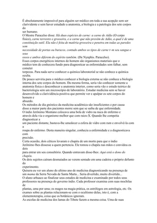 É absolutamente impossível para alguém ser médico em toda a sua acepção sem ser
clarividente e sem haver estudado a anatomia, a biologia e a patologia dos sete corpos
do
ser humano.
O Mestre Paracelso disse: Há duas espécies de carne: a carne de Adão (O corpo
físico), carne terrestre e grosseira, e a carne que não provém de Adão, a qual é de uma
constituição sutil. Ela não é feita de matéria grosseira e penetra em todas as paredes
sem
necessidade de portas ou buracos, contudo ambos os tipos de carne t~m seu sangue e
seus
ossos e ambos diferem do espírito também. (De Nynphis. Paracelso).
Esses corpos energéticos internos do homem são organismos materiais que o
médico tem de conhecera fundo para diagnosticar as enfermidades sem falhar, sem
cometer
torpezas. Para nada serve conhecer a química laboratorial se não conhece a química
oculta.
De pouco serviria para o médico conhecer a biologia externa se não conhece a biologia
interna dos sete corpos do homem. Da mesma forma, seria vão conhecer somente a
anatomia física e desconhecer a anatomia interior, como seria vão o estudo teórico de
bacteriologia sem um microscópio de laboratório. Estudar medicina sem se haver
desenvolvido a clarividência positiva que permite ver e apalpar os sete corpos do
homem e
absurdo.
Os métodos de dia gnóstico da medicina acadêmica são insuficientes e por causa
disso a maior parte dos pacientes morre sem que se saiba de que enfermidade.
O índio Jerônimo Montano colocava uma bola de vidro na nuca do enfermo e
através dela via o organismo melhor que com raios-X. Quando lhe competia
diagnosticar a
um paciente distante, bastava-lhe umedecer a esfera de vidro com rum e envolvê-la com
a
roupa do enfermo. Desta maneira singular, conhecia a enfermidade e a diagnosticava
com
precisão.
Certa ocasião, dois céticos levaram o chapéu de um morto para que o índio
Jerônimo lhes dissesse a quem pertencia. Ele tomou o chapéu nas mãos e convidou os
dois
para entrar em seu consultório. Quando entravam disse-lhes: Aqui está o dono do
chapéu.
Os dois sujeitos caíram desmaiados ao verem sentado em uma cadeira o próprio defunto
do
experimento.
Quisera eu ver um aluno do ultimo ano de medicina diagnosticando na presença de
um mama da Serra Nevada de Santa Marta... Seria divertido, muito divertido...
O aluno arhuaco ao finalizar seus estudos de medicina e examinado por todos seus
professores na presença do governo índio. Cada professor examina com suas mochilas
de
plantas, uma por uma; os magos na magia prática, os astrólogos em astrologia, etc. Os
exames sobre as plantas relacionam-se com o ocultismo delas, isto é, com a
elementoterapia, coisa que os botânicos ignoram.
As escolas de medicina dos lamas do Tibete fazem a mesma coisa. Uma de suas
 
