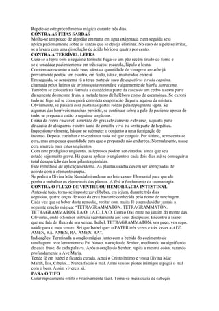 Repete-se este procedimento mágico durante três dias.
CONTRA AS FEIAS SARDAS
Molha-se um pouco de algodão em rama em água oxigenada e em seguida se o
aplica pacientemente sobre as sardas que se deseja eliminar. No caso de a pele se irritar,
se a lavará com uma dissolução de ácido bórico a quatro por cento.
CONTRA A TERRÍVEL LEPRA
Cura-se a lepra com a seguinte fórmula: Pega-se um pão recém tirado do forno e
se o umedece pacientemente em três sucos: escarola, lúpulo e losna.
Convém acrescentar a tudo isso, idêntica quantidade de vinagre e enxofre já
previamente postos, um e outro, em fusão, isto é, misturados entre si.
Em seguida, se acrescenta rã a terça parte de suco de eupatório e ruda caprina.
chamada pelos latinos de aristoloquia rotunda e vulgarmente de hierba sarracena.
Também se colocará na fórmula a duodécima parte da casca de um cedro a sexta parte
da semente do mesmo fruto, a metade tanto de heléboro como de escamônea. Se exporá
tudo ao fogo até se conseguirá completa evaporação da parte aquosa da mistura.
Obviamente, se passará essa pasta nas partes roídas pela repugnante lepra. Se
algumas das horríveis manchas persistir, se continuar sobre a pele do paciente apesar de
tudo, se preparará então o seguinte ungüento:
Graxa de cobra cascavel, a metade de graxa de carneiro e de urso, a quarta parte
de azeite de alcaparras e outro tanto de enxofre vivo e a sexta parte de hepática.
Inquestionavelmente, há que se submeter o conjunto a uma fumigação de
incenso. Depois, cozinhar e re-cozinhar tudo até que coagule. Por último, acrescenta-se
cera, mas em pouca quantidade para que o preparado não endureça. Normalmente, usase
cera amarela para estes ungüentos.
Com este prodigioso ungüento, os leprosos podem ser curados, ainda que seu
estado seja muito grave. Há que se aplicar o ungüento a cada dois dias até se conseguir a
total desaparição das horripilantes pústulas.
Este remédio é de aplicação externa. As plantas usadas devem ser abençoadas de
acordo com a elementoterapia.
Se pedirá a Divina Mãe Kundalini ordenar ao Intercessor Elemental para que ele
ponha a trabalhar os elementais das plantas. A fé é o fundamento da taumaturgia.
CONTRA O FLUXO DE VENTRE OU HEMORRAGIA INTESTINAL
Antes de tudo, torna-se impostergável beber, em jejum, durante três dias
seguidos, quatro onças de suco da erva bastante conhecida pelo nome de tanchagem.
Cada vez que se beber deste remédio, recitar com muita fé e sem duvidar jamais a
seguinte oração mágica: “TETRAGRAMMATON. TETRAGRAMMATON.
TETRAGRAMMATON. I.A.O. I.A.O. I.A.O. Com o OM entro no jardim do monte das
Oliveiras, onde o Senhor instruiu secretamente aos seus discípulos. Encontro a Isabel
que me fala do fluxo de seu ventre. Isabel, TETRAGRAMMATON, vos peço, vos rogo,
saúde para o meu ventre. Sei que Isabel quer o PATER três vezes e três vezes a AVE.
AMEN, RA. AMEN, RA. AMEN, RA”.
Indicações: Terminada a oração mágica junto com a bebida do cozimento de
tanchagem, reze lentamente o Pai Nosso, a oração do Senhor, meditando no significado
de cada frase, de cada palavra. Após a oração do Senhor, repita a mesma coisa, rezando
profundamente a Ave Maria.
Tende fé em Isabel e ficareis curada. Amai o Cristo íntimo e vossa Divina Mãe
Marah, Ísis, Cibeles... Nunca façais o mal. Amai vossos piores inimigos e pagai o mal
com o bem. Assim vivereis sã.
PARA O TIFO
Curar rapidamente o tifo é relativamente fácil. Toma-se meia dúzia de cabeças
 
