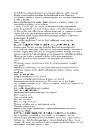 de sardinha bem salgadas. Coloca-se em uma panela e bate-se o melhor possível.
Depois, toma-se uma boa quantidade da planta chamada arruda. Abençoa-se
previamente a arruda e se ordena ao elemental da planta para atuar imediatamente sobre
o corpo do paciente.
Toma-se também funcho e levedura de pão. Abençoa-se o funcho e ordena-se ao
elemental para trabalhar e curar o enfermo.
A arruda, o funcho, o pão, etc., devem ser bem misturados; bate-se tudo numa
panela. Há que se bater com muita paciência até que se converta numa pasta, a qual se
dividirá em duas partes. Obviamente, cada uma dessas partes se coloca em um pedaço
de pano, pois serão aplicadas como cataplasma nos dois pés do paciente.
Convém ainda não se esquecer de orvalhar com vinagre quente este maravilhoso
composto antes de aplicá-lo.
Este remédio é prodigioso. O enfermo ficará rapidamente curado com esta
fórmula mágica.
ELIXIR MEDICINAL PARA SE VIVER LONGA VIDA COM SAÚDE
Uma garrafa de fino rum, uma parte de zimbro, duas onças de genciana, duas
onças de alecrim, uma onça de cáscara sagrada, duas onças de ruibarbo e meia onça de
álcool de 22 graus. O ruibarbo pode ser conseguido em tintura ou em pó. O alecrim
consegue-se em ramo. A cáscara sagrada e a genciana consegue-se também em tintura.
Mesmo no caso de não se conseguir o zimbro, o elixir pode ser preparado.
Considero que este elixir deve ser tomado em colherinhas: três colherinhas
diárias.
Obviamente, todos os elementos de tal elixir devem ser misturados e colocados
numa garrafa.
Entendo que o melhor rum é o de cana. Quem tomar este elixir deve se cuidar do
horripilante perigo de cair no espantoso, abominável, asqueroso e imundo vício do
alcoolismo.
CONTRA O CATARRO
Desagradável enfermidade fácil de curar.
Em jejum, tome cada manhã meia onça de açúcar com muita fé.
Convém se tomar ruibarbo semanalmente. Só se precisa por em água fervida
uma colherada de ruibarbo em pó. Toma-se um copo antes da refeição. Esta dose se usa
uma vez por semana.
Este remédio é maravilhoso contra o.catarro.
CONTRA A MÁ DIGESTÃO
Existe uma fórmula maravilhosa contra a má digestão:
Quatro onças de anis.
Quatro onças de funcho.
Meia onça de coentro.
Meia onça de pó de alcaçuz.
Uma noz-moscada e uma boa quantidade de canela.
Uma colherinha de açúcar.
Mistura-se tudo e coloca-se num frasco. Toma-se uma colherinha desse pó no
final de cada refeição.
CONTRA A DIFICULDADE DE URINAR OU SUPRESSÃO DA URINA
Esta desagradável enfermidade pode ser curada com as bolotas da azinheira.
Seca-se qualquer quantidade de bolotas de azinheira em um forno. Depois, reduz-se as
bolotas a um pó bem fino. Em seguida, põe-se uma colherada grande desse pó num
copo de vinho branco; mexe-se bem. O enfermo tomará esse vinho misturado com o pó
das bolotas da azinheira de noite ao se deitar.
 