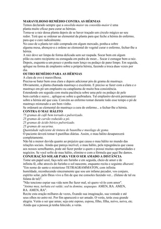 MARAVILHOSO REMÉDIO CONTRA AS HÉRNIAS
Temos declarado sempre que a onsolida-maior ou consolda-maior é uma
planta muito eficaz para curar as hérnias.
Toma-se a raiz dessa planta depois de se haver traçado um círculo mágico ao seu
redor. Terá que se ordenar ao elemental da planta para que feche a hérnia do enfermo,
para que o cure radicalmente.
No caso de a planta ter sido comprada em algum mercado, ponha-a sobre
alguma mesa, abençoe-a e ordene ao elemental do vegetal curar o enfermo, fechar-lhe a
hérnia.
A raiz deve ser limpa de forma delicada sem ser raspada. Socar bem em algum
pilão ou outro recipiente ou esmagada em pedra de moer... Socar é esmagar bem a raiz.
Depois, esquente-a um pouco e ponha num lenço ou pedaço de pano limpo. Em seguida,
aplique na forma de emplastro sobre a própria hérnia, fazendo a troca duas vezes por
dia.
OUTRO REMÉDIO PARA AS HÉRNIAS
A clara de ovo é maravilhosa.
Precisa-se bater bem essa clara e depois adicionar pós de grama de mastruço.
Obviamente, a planta chamada mastruço e excelente. E preciso se fazer com a clara e o
mastruço em pó um emplastro ou cataplasma de muito boa consistência.
Estendendo em seguida com muita paciência sobre uma pele ou pedaço de pele
bem curtida e suave... aplique-se sobre a quebradura. Tal emplastro deverá permanecer
sobre a hérnia até que caia. Convém ao enfermo tomar durante todo esse tempo o pó de
mastruço misturado a um bom vinho.
Se ordenará ao elemental do mastruço a cura do enfermo... a fechar-lhe a hérnia.
CONTRA O MAU HÁLITO
75 gramas de café bem torrado e pulverizado.
25 gramas de carvão reduzido a pó.
25 gramas de ácido bórico pulverizado.
25 gramas de sacarina.
Quantidade suficiente de tintura de baunilha e musilago de goma.
O paciente deverá tomar 6 pastilhas diárias. Assim, o mau hálito desaparecerá
completamente.
Não há a menor duvida quanto ao prejuízo que causa o mau hálito no mundo das
relações sociais. Ainda que pareça incrível, o mau hálito, pela repugnância que causa
aos nossos semelhantes, pode até fazer perder a quem o possui muitas oportunidades e
negócios. Se você sofre de mau hálito, elimine-o com a fórmula que aqui lhe damos.
CONJURAÇÃO SOLAR PARA VER O SER AMADO A DISTÂNCIA
Tome um papel azul, faça nele um furinho e em seguida, cheio de amor e de
infinita fé, olhe através do furinho o sol nascente, enquanto recita o seguinte dharani:
"Em nome do santo e misterioso TETRAGRAMMATON, com infinita
humildade, reconhecendo sinceramente que sou um infame pecador, vos conjuro,
espírito solar, pelo Deus vivo a fim de que me consoles fazendo ver... (fulano de tal ou
fulana de tal)".
"Não tenciono espiar sua vida nem lhe fazer mal, só quero vê-lo com amor".
"Anima mea, turbata est valde; sed tu domine, usquequo. AMEN, RA. AMEN,
RA. AMEN, RA".
Recite esta oração milhares de vezes, fixando sua imaginação, sua vontade e até
seus olhos no astro rei. Por fim aparecerá o ser amado. O verás, terás essa grande
alegria. Verás o ser que amas; seja este esposo, esposa, filho, filha, noivo, noiva, etc.
Ainda que a pessoa já tenha falecido, a verás.
 