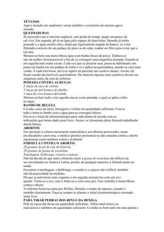 TÉTANOS
Agave morado em emplastro; tomar também o cozimento do mesmo agave
morado.
QUEIMADURAS
Se necessita com a máxima urgência, sem perda de tempo, pegar um pouco de
cal viva. Em seguida, pô-la na água pelo espaço de duas horas. Quando já tenha
pousado e a água resulte clara, ainda que ligeiramente tingida de branco, se a tira
filtrando-a através de um pedaço de pano ou de seda, coador ou filtro para evitar que a
cal saia.
Mistura-se bem esta maravilhosa água com banha fresca de porco. Elabora-se
isto da melhor forma possível a fim de se conseguir uma magnífica pomada. Guarda-se
em seguida tudo numa xícara. Cada vez que se precisar usar, passa-se habilmente um
pouco de banha em um pedaço de linho e se a aplica na queimadura, atando-se com uma
venda. A cada três horas, deve-se repetir no paciente um curativo destes. Assim, ele
ficará curado das horríveis queimaduras. De maneira alguma estes curativos devem ser
suspensos antes da cura do enfermo.
POMADA CONTRA AS RUGAS
2 onças de suco de cebola.
2 onças de mel branco de abelha.
1 onça de cera branca derretida.
Mistura-se bem tudo e em seguida usa-se como pomada, a qual se aplica sobre
as rugas.
BANHO DE BELEZA
Cevada, casca de arroz, borragem e violeta em quantidade suficiente. Coa-se
tudo e toma-se banho com a água para se conseguir beleza.
Far-se-á o ritual de elementoterapia para cada planta de acordo com as
indicações que temos dado neste livro. Assim, os elementais desta fórmula trabalharão
dando beleza.
ABORTOS
Em oposição à ciência meramente materialista e aos abortos provocados, nesta
era decadente e perversa, o médico gnóstico pronuncia-se não somente contra o aborto
intencional como também contra o acidental.
FÓRMULA CONTRA O ABORTO:
20 gramas de pó de raiz de bistorta.
20 gramas de grana de escarlata.
Tanchagem, beldroega, coentro e açúcar.
Não há dúvida de que tanto a bistorta como a grana de escarlata são difíceis de
ser encontradas na América Latina, porém, de qualquer maneira, a fórmula pode ser
usada.
Encontrar a tanchagem, a beldroega, o coentro e o açúcar não é difícil; também
não há necessidade de medidas.
Há que se pulverizar estes vegetais e em seguida misturá-los com um ovo
quente. Toma-se o ovo, isto é, bebe-se-o com estes pós. Este remédio é maravilhoso
contra o aborto.
A enferma ficará na cama por 40 dias. Durante o tempo de repouso, tomará o
remédio diariamente. Faça-se sempre às plantas o ritual elementoterápico ensinado
neste livro.
PARA TIRAR PEDRAS DOS RINS E DA BEXIGA
Pele ou casca das favas em quantidade suficiente. Altéia (malvarisco ou
malvaísco) e também em quantidade suficiente. Cozinhe-se bem tudo em uma panela e
 
