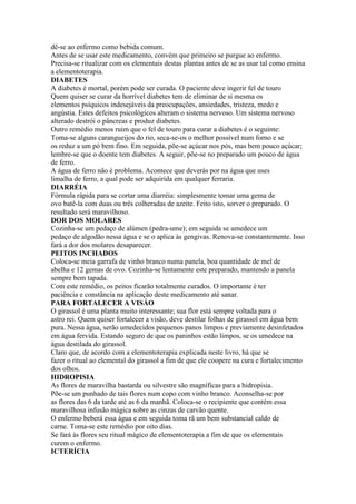 dê-se ao enfermo como bebida comum.
Antes de se usar este medicamento, convém que primeiro se purgue ao enfermo.
Precisa-se ritualizar com os elementais destas plantas antes de se as usar tal como ensina
a elementoterapia.
DIABETES
A diabetes é mortal, porém pode ser curada. O paciente deve ingerir fel de touro
Quem quiser se curar da horrível diabetes tem de eliminar de si mesma os
elementos psíquicos indesejáveis da preocupações, ansiedades, tristeza, medo e
angústia. Estes defeitos psicológicos alteram o sistema nervoso. Um sistema nervoso
alterado destrói o pâncreas e produz diabetes.
Outro remédio menos ruim que o fel de touro para curar a diabetes é o seguinte:
Toma-se alguns carangueijos do rio, seca-se-os o melhor possível num forno e se
os reduz a um pó bem fino. Em seguida, põe-se açúcar nos pós, mas bem pouco açúcar;
lembre-se que o doente tem diabetes. A seguir, põe-se no preparado um pouco de água
de ferro.
A água de ferro não é problema. Acontece que deverás por na água que uses
limalha de ferro, a qual pode ser adquirida em qualquer ferraria.
DIARRÉIA
Fórmula rápida para se cortar uma diarréia: simplesmente tomar uma gema de
ovo batê-la com duas ou três colheradas de azeite. Feito isto, sorver o preparado. O
resultado será maravilhoso.
DOR DOS MOLARES
Cozinha-se um pedaço de alúmen (pedra-ume); em seguida se umedece um
pedaço de algodão nessa água e se o aplica às gengivas. Renova-se constantemente. Isso
fará a dor dos molares desaparecer.
PEITOS INCHADOS
Coloca-se meia garrafa de vinho branco numa panela, boa quantidade de mel de
abelha e 12 gemas de ovo. Cozinha-se lentamente este preparado, mantendo a panela
sempre bem tapada.
Com este remédio, os peitos ficarão totalmente curados. O importante é ter
paciência e constância na aplicação deste medicamento até sanar.
PARA FORTALECER A VISÁO
O girassol é uma planta muito interessante; sua flor está sempre voltada para o
astro rei. Quem quiser fortalecer a visão, deve destilar folhas de girassol em água bem
pura. Nessa água, serão umedecidos pequenos panos limpos e previamente desinfetados
em água fervida. Estando seguro de que os paninhos estão limpos, se os umedece na
água destilada do girassol.
Claro que, de acordo com a elementoterapia explicada neste livro, há que se
fazer o ritual ao elemental do girassol a fim de que ele coopere na cura e fortalecimento
dos olhos.
HIDROPISIA
As flores de maravilha bastarda ou silvestre são magníficas para a hidropisia.
Põe-se um punhado de tais flores num copo com vinho branco. Aconselha-se por
as flores das 6 da tarde até as 6 da manhã. Coloca-se o recipiente que contém essa
maravilhosa infusão mágica sobre as cinzas de carvão quente.
O enfermo beberá essa água e em seguida toma rã um bem substancial caldo de
carne. Toma-se este remédio por oito dias.
Se fará às flores seu ritual mágico de elementoterapia a fim de que os elementais
curem o enfermo.
ICTERÍCIA
 
