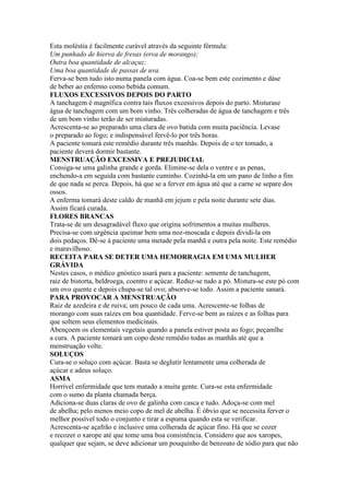 Esta moléstia é facilmente curável através da seguinte fórmula:
Um punhado de hierva de fresas (erva de morango);
Outra boa quantidade de alcaçuz;
Uma boa quantidade de passas de uva.
Ferva-se bem tudo isto numa panela com água. Coa-se bem este cozimento e dáse
de beber ao enfermo como bebida comum.
FLUXOS EXCESSIVOS DEPOIS DO PARTO
A tanchagem é magnífica contra tais fluxos excessivos depois do parto. Misturase
água de tanchagem com um bom vinho. Três colheradas de água de tanchagem e três
de um bom vinho terão de ser misturadas.
Acrescenta-se ao preparado uma clara de ovo batida com muita paciência. Levase
o preparado ao fogo; e indispensável fervê-lo por três horas.
A paciente tomará este remédio durante três manhãs. Depois de o ter tomado, a
paciente deverá dormir bastante.
MENSTRUAÇÃO EXCESSIVA E PREJUDICIAL
Consiga-se uma galinha grande e gorda. Elimine-se dela o ventre e as penas,
enchendo-a em seguida com bastante cuminho. Cozinhá-la em um pano de linho a fim
de que nada se perca. Depois, há que se a ferver em água até que a carne se separe dos
ossos.
A enferma tomará deste caldo de manhã em jejum e pela noite durante sete dias.
Assim ficará curada.
FLORES BRANCAS
Trata-se de um desagradável fluxo que origina sofrimentos a muitas mulheres.
Precisa-se com urgência queimar bem uma noz-moscada e depois dividi-la em
dois pedaços. Dê-se á paciente uma metade pela manhã e outra pela noite. Este remédio
e maravilhoso.
RECEITA PARA SE DETER UMA HEMORRAGIA EM UMA MULHER
GRÁVIDA
Nestes casos, o médico gnóstico usará para a paciente: semente de tanchagem,
raiz de bistorta, beldroega, coentro e açúcar. Reduz-se tudo a pó. Mistura-se este pó com
um ovo quente e depois chupa-se tal ovo; absorve-se todo. Assim a paciente sanará.
PARA PROVOCAR A MENSTRUAÇÃO
Raiz de azedeira e de ruiva; um pouco de cada uma. Acrescente-se folhas de
morango com suas raízes em boa quantidade. Ferve-se bem as raízes e as folhas para
que soltem seus elementos medicinais.
Abençoem os elementais vegetais quando a panela estiver posta ao fogo; peçamlhe
a cura. A paciente tomará um copo deste remédio todas as manhãs até que a
menstruação volte.
SOLUÇOS
Cura-se o soluço com açúcar. Basta se deglutir lentamente uma colherada de
açúcar e adeus soluço.
ASMA
Horrível enfermidade que tem matado a muita gente. Cura-se esta enfermidade
com o sumo da planta chamada berça.
Adiciona-se duas claras de ovo de galinha com casca e tudo. Adoça-se com mel
de abelha; pelo menos meio copo de mel de abelha. É óbvio que se necessita ferver o
melhor possível todo o conjunto e tirar a espuma quando esta se verificar.
Acrescenta-se açafrão e inclusive uma colherada de açúcar fino. Há que se cozer
e recozer o xarope até que tome uma boa consistência. Considero que aos xaropes,
qualquer que sejam, se deve adicionar um pouquinho de benzoato de sódio para que não
 