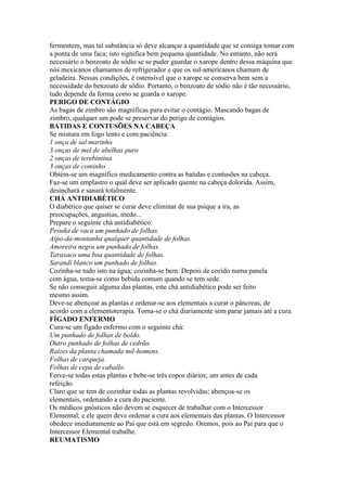 fermentem, mas tal substância só deve alcançar a quantidade que se consiga tomar com
a ponta de uma faca; isto significa bem pequena quantidade. No entanto, não será
necessário o benzoato de sódio se se puder guardar o xarope dentro dessa máquina que
nós mexicanos chamamos de refrigerador e que os sul-americanos chamam de
geladeira. Nessas condições, é ostensível que o xarope se conserva bem sem a
necessidade do benzoato de sódio. Portanto, o benzoato de sódio não é tão necessário,
tudo depende da forma como se guarda o xarope.
PERIGO DE CONTÁGIO
As bagas de zimbro são magníficas para evitar o contágio. Mascando bagas de
zimbro, qualquer um pode se preservar do perigo de contágios.
BATIDAS E CONTUSÕES NA CABEÇA
Se mistura em fogo lento e com paciência:
1 onça de sal marinho
3 onças de mel de abelhas puro
2 onças de terebintina
3 onças de cominho
Obtém-se um magnífico medicamento contra as batidas e contusões na cabeça.
Faz-se um emplastro o qual deve ser aplicado quente na cabeça dolorida. Assim,
desinchará e sanará totalmente.
CHÁ ANTIDIABÉTICO
O diabético que quiser se curar deve eliminar de sua psique a ira, as
preocupações, angustias, medo...
Prepare o seguinte chá antidiabético:
Pesuña de vaca um punhado de folhas.
Aipo-da-montanha qualquer quantidade de folhas.
Amoreira negra um punhado de folhas.
Taraxaco uma boa quantidade de folhas.
Sarandi blanco um punhado de folhas.
Cozinha-se tudo isto na água; cozinha-se bem. Depois de cozido numa panela
com água, toma-se como bebida comum quando se tem sede.
Se não conseguir alguma das plantas, este chá antidiabético pode ser feito
mesmo assim.
Deve-se abençoar as plantas e ordenar-se aos elementais a curar o pâncreas, de
acordo com a elementoterapia. Toma-se o chá diariamente sem parar jamais até a cura.
FÍGADO ENFERMO
Cura-se um fígado enfermo com o seguinte chá:
Um punhado de folhas de boldo.
Outro punhado de folhas de cedrão.
Raízes da planta chamada mil-homens.
Folhas de carqueja.
Folhas de cepa de caballo.
Ferve-se todas estas plantas e bebe-se três copos diários; um antes de cada
refeição.
Claro que se tem de cozinhar todas as plantas revolvidas; abençoa-se os
elementais, ordenando a cura do paciente.
Os médicos gnósticos não devem se esquecer de trabalhar com o Intercessor
Elemental; e ele quem deve ordenar a cura aos elementais das plantas. O Intercessor
obedece imediatamente ao Pai que está em segredo. Oremos, pois ao Pai para que o
Intercessor Elemental trabalhe.
REUMATISMO
 