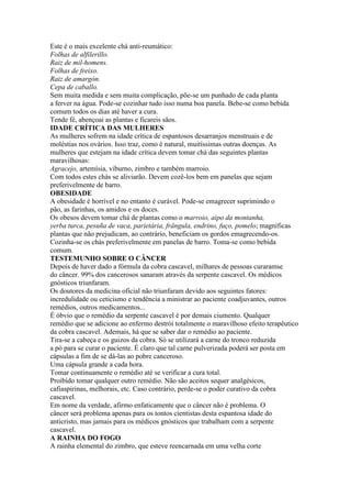 Este é o mais excelente chá anti-reumático:
Folhas de alfilerillo.
Raiz de mil-homens.
Folhas de freixo.
Raiz de amargón.
Cepa de caballo.
Sem muita medida e sem muita complicação, põe-se um punhado de cada planta
a ferver na água. Pode-se cozinhar tudo isso numa boa panela. Bebe-se como bebida
comum todos os dias até haver a cura.
Tende fé, abençoai as plantas e ficareis sãos.
IDADE CRÍTICA DAS MULHERES
As mulheres sofrem na idade crítica de espantosos desarranjos menstruais e de
moléstias nos ovários. Isso traz, como é natural, muitíssimas outras doenças. As
mulheres que estejam na idade crítica devem tomar chá das seguintes plantas
maravilhosas:
Agracejo, artemísia, viburno, zimbro e também marroio.
Com todos estes chás se aliviarão. Devem cozê-los bem em panelas que sejam
preferivelmente de barro.
OBESIDADE
A obesidade é horrível e no entanto é curável. Pode-se emagrecer suprimindo o
pão, as farinhas, os amidos e os doces.
Os obesos devem tomar chá de plantas como o marroio, aipo da montanha,
yerba turca, pesuña de vaca, parietária, frângula, endrino, fuço, pomelo; magníficas
plantas que não prejudicam, ao contrário, beneficiam os gordos emagrecendo-os.
Cozinha-se os chás preferivelmente em panelas de barro. Toma-se como bebida
comum.
TESTEMUNHO SOBRE O CÂNCER
Depois de haver dado a fórmula da cobra cascavel, milhares de pessoas curaramse
do câncer. 99% dos cancerosos sanaram através da serpente cascavel. Os médicos
gnósticos triunfaram.
Os doutores da medicina oficial não triunfaram devido aos seguintes fatores:
incredulidade ou ceticismo e tendência a ministrar ao paciente coadjuvantes, outros
remédios, outros medicamentos...
É óbvio que o remédio da serpente cascavel é por demais ciumento. Qualquer
remédio que se adicione ao enfermo destrói totalmente o maravilhoso efeito terapêutico
da cobra cascavel. Ademais, há que se saber dar o remédio ao paciente.
Tira-se a cabeça e os guizos da cobra. Só se utilizará a carne do tronco reduzida
a pó para se curar o paciente. É claro que tal carne pulverizada poderá ser posta em
cápsulas a fim de se dá-las ao pobre canceroso.
Uma cápsula grande a cada hora.
Tomar continuamente o remédio até se verificar a cura total.
Proibido tomar qualquer outro remédio. Não são aceitos sequer analgésicos,
cafiaspirinas, melhorais, etc. Caso contrário, perde-se o poder curativo da cobra
cascavel.
Em nome da verdade, afirmo enfaticamente que o câncer não é problema. O
câncer será problema apenas para os tontos cientistas desta espantosa idade do
anticristo, mas jamais para os médicos gnósticos que trabalham com a serpente
cascavel.
A RAINHA DO FOGO
A rainha elemental do zimbro, que esteve reencarnada em uma velha corte
 