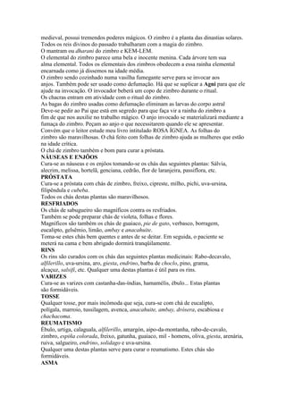 medieval, possui tremendos poderes mágicos. O zimbro é a planta das dinastias solares.
Todos os reis divinos do passado trabalharam com a magia do zimbro.
O mantram ou dharani do zimbro e KEM-LEM.
O elemental do zimbro parece uma bela e inocente menina. Cada árvore tem sua
alma elemental. Todos os elementais dos zimbros obedecem a essa rainha elemental
encarnada como já dissemos na idade média.
O zimbro sendo cozinhado numa vasilha fumegante serve para se invocar aos
anjos. Também pode ser usado como defumação. Há que se suplicar a Agni para que ele
ajude na invocação. O invocador beberá um copo de zimbro durante o ritual.
Os chacras entram em atividade com o ritual do zimbro.
As bagas do zimbro usadas como defumação eliminam as larvas do corpo astral
Deve-se pedir ao Pai que está em segredo para que faça vir a rainha do zimbro a
fim de que nos auxilie no trabalho mágico. O anjo invocado se materializará mediante a
fumaça do zimbro. Peçam ao anjo o que necessitarem quando ele se apresentar.
Convém que o leitor estude meu livro intitulado ROSA ÍGNEA. As folhas do
zimbro são maravilhosas. O chá feito com folhas de zimbro ajuda as mulheres que estão
na idade crítica.
O chá de zimbro também e bom para curar a próstata.
NÁUSEAS E ENJÔOS
Cura-se as náuseas e os enjôos tomando-se os chás das seguintes plantas: Sálvia,
alecrim, melissa, hortelã, genciana, cedrão, flor de laranjeira, passiflora, etc.
PRÓSTATA
Cura-se a próstata com chás de zimbro, freixo, cipreste, milho, pichi, uva-ursina,
filipêndula e cubeba.
Todos os chás destas plantas são maravilhosos.
RESFRIADOS
Os chás de sabugueiro são magníficos contra os resfriados.
Também se pode preparar chás de violeta, folhas e flores.
Magníficos são também os chás de guaiaco, pie de gato, verbasco, borragem,
eucalipto, gelsêmio, limão, ambay e anacahuite.
Toma-se estes chás bem quentes e antes de se deitar. Em seguida, o paciente se
meterá na cama e bem abrigado dormirá tranqüilamente.
RINS
Os rins são curados com os chás das seguintes plantas medicinais: Rabo-decavalo,
alfilerillo, uva-ursina, aro, giesta, endrino, barba de choclo, pino, grama,
alcaçuz, salsifi, etc. Qualquer uma destas plantas é útil para os rins.
VARIZES
Cura-se as varizes com castanha-das-índias, hamamélis, ébulo... Estas plantas
são formidáveis.
TOSSE
Qualquer tosse, por mais incômoda que seja, cura-se com chá de eucalipto,
polígala, marroio, tussilagem, avenca, anacahuite, ambay, drósera, escabiosa e
chachacoma.
REUMATISMO
Ébulo, urtiga, calaguala, alfilerillo, amargón, aipo-da-montanha, rabo-de-cavalo,
zimbro, espiña colorada, freixo, gatunha, guaiaco, mil - homens, oliva, giesta, arenária,
ruiva, salgueiro, endrino, solidago e uva-ursina.
Qualquer uma destas plantas serve para curar o reumatismo. Estes chás são
formidáveis.
ASMA
 